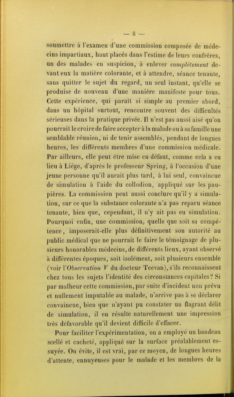 soumettre à l'examen d'une commission composée de méde- cins impartiaux, haut placés dans l'estime de leurs confrères, un des malades en suspicion, à enlever complètement de- vant eux la matière colorante, et à attendre, séance tenante, sans quitter le sujet du regard, un seul instant, qu'elle se produise de nouveau d'une manière manifeste pour tous. Cette expérience, qui paraît si simple au premier abord, dans un hôpital surtout, rencontre souvent des difficultés sérieuses dans la pratique privée. Il n'est pas aussi aisé qu'on pourrait le croire de faire accepter à la malade ou à sa famille une semblable réunion, ni de tenir assemblés, pendant de Ioniques heures, les différents membres d'une commission médicale. Par ailleurs, elle peut être mise en défaut, comme cela a eu lieu à Liège, d'après le professeur Spring, à l'occasion d'une jeune personne qu'il aurait plus tard, à lui seul, convaincue de simulation à l'aide du collodion, appliqué sur les pau- pières. La commission peut aussi conclure qu'il y a simula- tion, sur ce que la substance colorante n'a pas reparu séance tenante, bien que, cependant, il n'y ait pas eu simulation. Pourquoi enfin, une commission, quelle que soit sa compé- tence, imposerait-elle plus définitivement son autorité au public médical que ne pourrait le faire le témoignage de plu- sieurs honorables médecins, de différents lieux, ayant observé à différentes époques, soit isolément, soit plusieurs ensemble (voir VObservation V du docteur Teevan), s'ils reconnaissent chez tous les sujets l'identité des circonstances capitales? Si par malheur cette commission, par suite d'incident non prévu et nullement imputable au malade, n'arrive pas à se déclarer convaincue, bien que n'ayant pu constater un flagrant délit de simulation, il en résulte naturellement une impression très défavorable qu'il devient difficile d'effacer. Pour faciliter l'expérimentation, on a employé un bandeau scellé et cacheté, appliqué sur la surface préalablement es- suyée. On évite, il est vrai, par ce moyen, de longues heures d'attente, ennuyeuses pour le malade et les membres de la