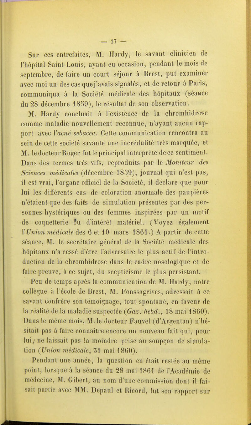 Sur ces entrefaites, M. Hardy, le savant clinicien de rhôpital Saint-Louis, ayant eu occasion, pendant le mois de septembre, de faire un court séjour à Brest, put examiner avec moi un des cas quej'avais signalés, et de retour à Paris, communiqua à la Société médicale des hôpitaux (séaHce du 28 décembre 1859), le résultat de son observation. M. Hardy concluait à l'existence de la chromhidrose comme maladie nouvellement reconnue, n'ayant aucun rap- port avec l'acné sebacea. Cette communication rencontra au sein de cette société savante une incrédulité très marquée, et M. le docteur Roger fut le principal interprète de ce sentiment. Dans des termes très vifs, reproduits par le Moniteur des Sciences médicales (décembre 1839), journal qui n'est pas, il est vrai, l'organe officiel de la Société, il déclare que pour lui les différents cas de coloration anormale des paupières n'étaient que des faits de simulation présentés par des per- sonnes hystériques ou des femmes inspirées par un motif de coquetterie 5u d'intérêt matériel. (Voyez également VUnion médicale des 6 et 10 mars 1861.) A partir de cette séance, M. le secrétaire général de la Société médicale des hôpitaux n'a cessé d'être l'adversaire le plus actif de l'intro- duction de la chromhidrose dans le cadre nosologique et de faire preuve, à ce sujet, du scepticisme le plus persistant. Peu de temps après la communication de M. Hardy, notre collègue à l'école de Brest, M. Fonssagrives, adressait à ce savant confrère son témoignage, tout spontané, en faveur de la réalité de la maladie suspectée {Gaz. hebd., 18 mai 1860). Dans le même mois, M. le docteur Fauvel (d'Argentan) n'hé- sitait pas à faire connaître encore un nouveau fait qui, pour lui; ne laissait pas la moindre prise au soupçon de simula- tion (Union médicale, 31 mai 1860). Pendant une année, la question en était resiée au même point, lorsque à la séance du 28 mai 1861 de l'Académie de médecine, M. Giberl, au nom d'une commission dont il fai- sait partie avec MM. Depaul et Ricord, lut son rapport sur