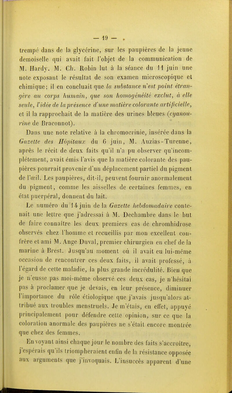 trempé dans de la glycérine, sur les paupières de la jeune demoiselle qui avait fait l'objet de la communication de M. Hardy. M. Ch. Robin lut à la séance du H juin une note exposant le résultat de son examen microscopique et chimique; il en concluait que la substance nest point étro,n- gère au corps humain, que son homogénéité exclut, à elle seule, Vidée de laprésence d'wie matière colorante artificielle, et il la rapprochait de la matière des urines bleues (cyanou- rine de Braconnot). Dans une note relative à la chromocrinie, insérée dans la Gazette des Hôpitaux du 6 juin, M. Auzias-Turenne, après le récit de deux faits qu'il n'a pu observer qu'incom- plètement, avait émis l'avis que la matière colorante des pau- pières pourrait provenir d'un déplacement partiel du pigment de l'œil. Les paupières, dit-il, peuvent fournir anormalement du pigment, comme les aisselles de certaines femmes, en état puerpéral, donnent du lait. Le numéro du 14juin delà Gazette hebdomadaire conie- nait une lettre que j'adressai à M. Dechambre dans le but de faire connaître les deux premiers cas de chromhidrose observés chez l'homme et recueillis par mon excellent con- frère et ami M. Ange Duval, premier chirurgien en chef de la marine à Brest. Jusqu'au moment où il avait eu lui-même occasion de rencontrer ces deux faits, il avait professé, à l'égard de cette maladie, la plus grande incrédulité. Bien que je n'eusse pas moi-même observé ces deux cas, je n'hésitai pas à proclamer que je devais, en leur présence, diminuer l'importance du rôle éliologique que j'avais jusqu'alors at- tribué aux troubles menstruels. Je m'étais, en effet, appuyé principalement pour défendre celle opinion, sur ce que la coloration anormale des paupières ne s'était encore montrée que chez des femmes. Envoyant ainsi chaque jour le nombre des faits s'accroître, j'espérais qu'ils triompheraient enfin de la résistance opposée aux arguments que j'invoquais. L'insuccès apparent d'une