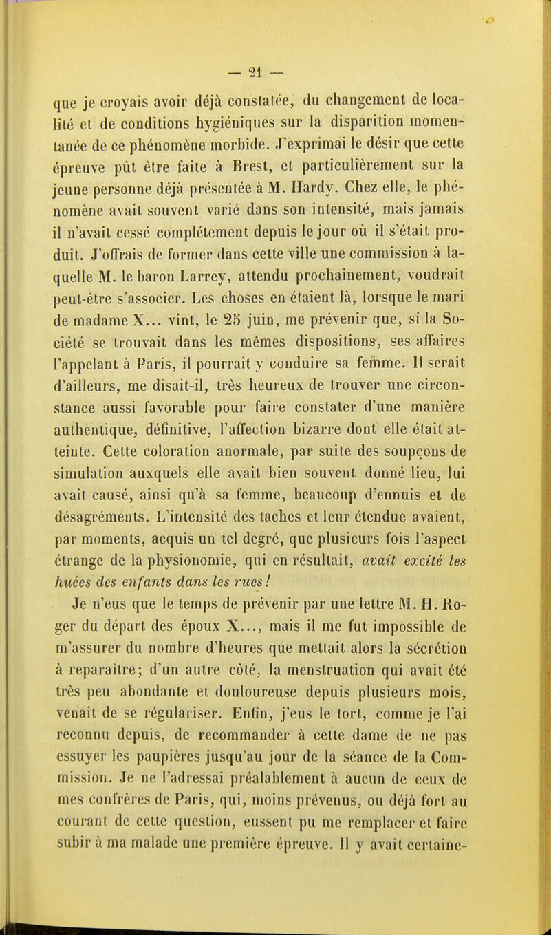 que je croyais avoir déjà constatée, du changement de loca- lité et de conditions hygiéniques sur la disparition momen- tanée de ce phénomène morbide. J'exprimai le désir que cette épreuve pùt être faite à Brest, et particulièrement sur la jeune personne déjà présentée à M. Hardy. Chez elle, le phé- nomène avait souvent varié dans son intensité, mais jamais il n'avait cessé complètement depuis le jour où il s'était pro- duit. J'olfrais de former dans cette ville une commission à la- quelle M. le baron Larrey, attendu prochainement, voudrait peut-être s'associer. Les choses en étaient là, lorsque le mari de madame X... vint, le 25 juin, me prévenir que, si la So- ciété se trouvait dans les mêmes dispositions;, ses affaires l'appelant à Paris, il pourrait y conduire sa femme. 11 serait d'ailleurs, me disait-il, très heureux de trouver une circon- stance aussi favorable pour faire constater d'une manière authentique, définitive, l'affection bizarre dont elle était at- teinte. Cette coloration anormale, par suite des soupçons de simulation auxquels elle avait bien souvent donné lieu, lui avait causé, ainsi qu'à sa femme, beaucoup d'ennuis et de désagréments. L'intensité des taches et leur étendue avaient, par moments, acquis un tel degré, que plusieurs fois l'aspect étrange de la physionomie, qui en résultait, avait excité les huées des enfants dans les rues ! Je n'eus que le temps de prévenir par une lettre M. H. Ro- ger du départ des époux X..., mais il me fut impossible de m'assurer du nombre d'heures que mettait alors la sécrétion à reparaître; d'un autre côté, la menstruation qui avait été très peu abondante et douloureuse depuis plusieurs mois, venait de se régulariser. Enfin, j'eus le tort, comme je l'ai reconnu depuis, de recommander à cette dame de ne pas essuyer les paupières jusqu'au jour de la séance de la Com- mission. Je ne l'adressai préalablement à aucun de ceux de mes confrères de Paris, qui, moins prévenus, ou déjà fort au courant de celte question, eussent pu me remplacer et faire subir à ma malade une première épreuve. Il y avait certaine-