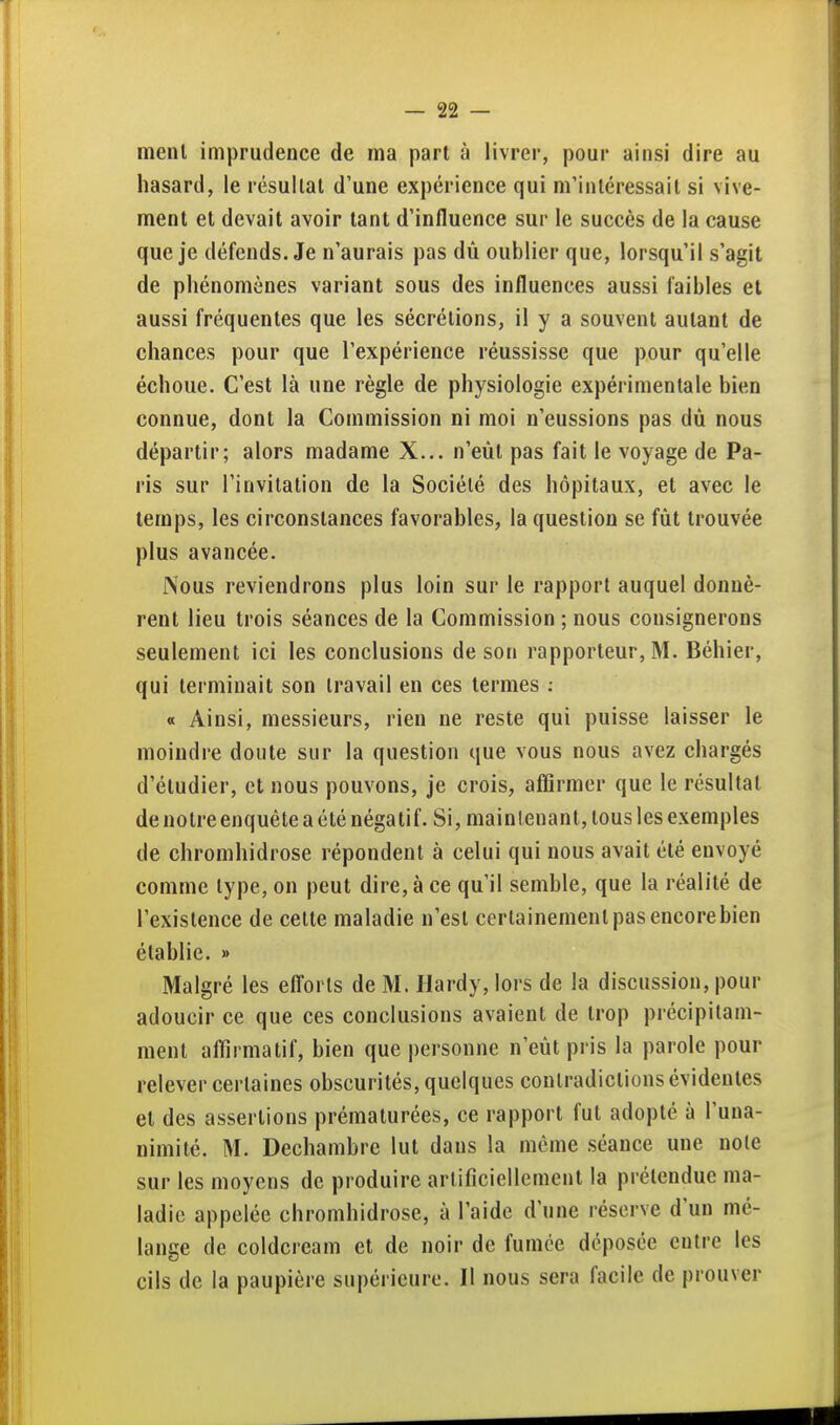 menl imprudence de ma part à livrer, pour ainsi dire au hasard, le résullat d'une expérience qui m'inléressail si vive- ment et devait avoir tant d'influence sur le succès de la cause que je défends. Je n'aurais pas dù oublier que, lorsqu'il s'agit de phénomènes variant sous des influences aussi faibles et aussi fréquentes que les sécrétions, il y a souvent autant de chances pour que l'expérience réussisse que pour qu'elle échoue. C'est là une règle de physiologie expérimentale bien connue, dont la Commission ni moi n'eussions pas dù nous départir; alors madame X... n'eût pas fait le voyage de Pa- ris sur l'invitation de la Société des hôpitaux, et avec le temps, les circonstances favorables, la question se fût trouvée plus avancée. Nous reviendrons plus loin sur le rapport auquel donnè- rent lieu trois séances de la Commission ; nous consignerons seulement ici les conclusions de son rapporteur, M. Béhier, qui terminait son travail en ces termes ; « Ainsi, messieurs, rien ne reste qui puisse laisser le moindre doute sur la question que vous nous avez chargés d'étudier, et nous pouvons, je crois, affirmer que le résultat denotreenquête a été négatif. Si, mainlenant, tous les exemples de chromhidrose répondent à celui qui nous avait été envoyé comme type, on peut dire, à ce qu'il semble, que la réalité de l'existence de celte maladie n'est certainement pas encore bien établie. » Malgré les efl'orls de M. Hardy, lors de la discussion, pour adoucir ce que ces conclusions avaient de trop précipitam- ment aflirmatif, bien que personne n'eût pris la parole pour relever certaines obscurités, quelques contradictions évidentes et des assertions prématurées, ce rapport fut adopté à l'una- nimité. M. Decliambre lut dans la même séance une noie sur les moyens de produire artificiellement la prélendue ma- ladie appelée chromhidrose, à l'aide d'une réserve d'un mé- lange de coldcream et de noir de fumée déposée entre les cils de la paupière supérieure. Il nous sera facile de prouver