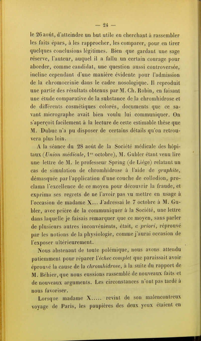 le 26 août, d atteindre un but utile en cherchant à rassembler les faits épars, à les rapprocher, les comparer, pour en tirer quelques conclusions légitimes. Bien que gardant une sage réserve, l'auteur, auquel il a fallu un certain courage pour aborder, comme candidat, une question aussi controversée, incline cependant d'une manière évidente pour l'admission de la chromocrinie dans le cadre nosologique. Il reproduit une partie des résultats obtenus par M. Ch. Robin, en faisant une étude comparative de la substance de la chromhidrose et de différents cosmétiques colorés, documents que ce sa- vant micrographe avait bien voulu lui communiquer. On s'aperçoit facilement à la lecture de celle estimable thèse que M. Dubuc n'a pu disposer de certains détails qu'on retrou- vera plus loin. A la séance du 28 août de la Société médicale des hôpi- taux (Union médicale, 1 octobre), M. Gubler étant venu lire une lettre de M. le professeur Spring (de Liège) relatant un cas de simulation de chromhidrose à l'aide de graphite, démasquée par l'application d'une couche de collodion, pro- clama rexcellence de ce moyen pour découvrir la fraude, et exprima ses regrets de ne l'avoir pas vu mettre eu usage à. l'occasion de madame X... J'adressai le 7 octobre à M. Gu- bler, avec prière de la communiquer à la Société, une lettre dans laquelle je faisais remarquer que ce moyen, sans parler de plusieurs autres inconvénients, était, a priori, réprouvé par les notions de la physiologie, comme j'aurai occasion de l'exposer ultérieurement. Nous abstenant de toute polémique, nous avons attendu patiemment pour réparer Véchec complet que paraissait avoir éprouvé la cause de la chromhidrose, à la suite du rapport de M. Béhier,que nous eussions rassemblé de nouveaux faits et de nouveaux arguments. Les circonstances n'ont pas tardé à nous favoriser. Lorsque madame X revint de son malencontreux voyage de Paris, les paupières des deux yeux étaient en