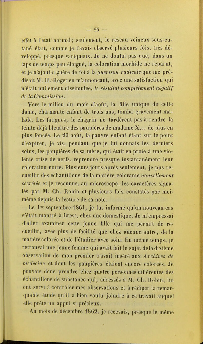 effet à l'état normal; seulement, le réseau veineux sous-cu- tané était, comme je l'avais observé plusieurs fois, très dé- veloppé, presque variqueux. Je ne doutai pas que, dans un laps de temps peu éloigné, la coloration morbide ne reparût, et je n'ajoutai guère de foi à la guérison radicale que me pré- disait M. H. Roger en m'annonçant, avec une satisfaction qui n'était nullement dissimulée, le résultat complètement négatif de la Commission. Vers le milieu du mois d'août, la fille unique de cette dame, charmante enfant de trois ans, tomba gravement ma- lade. Les fatigues, le chagrin ne tardèrent pas à rendre la teinte déjà bleuâtre des paupières de madame X... de plus en plus foncée. Le 20 août, la pauvre enfant étant sur le point d'expirer, je vis, pendant que je lui donnais les derniers soins, les paupières de sa mère, qui était en proie à une vio- lente crise de nerfs, reprendre presque instantanément leur coloration noire. Plusieurs jours après seulement, je pus re- cueillir des échantillons de la matière colorante nouvellement sécrétée et je reconnus, au microscope, les caractères signa- lés par M. Ch. Robin et plusieurs fois constatés par moi- même depuis la lecture de sa note. Le septembre 1861, je fus informé qu'un nouveau cas s'était montré à Brest, chez une domestique. Je m'empressai d'aller examiner cette jeune fille qui me permit de re- cueillir, avec plus de facilité que chez aucune autre, de la matière colorée et de l'étudier avec soin. En même temps, je retrouvai une jeune femme qui avait fait le sujet delà dixième observation de mon premier travail inséré aux Archives de médecine et dont les paupières étaient encore colorées. Je pouvais donc prendre chez quatre personnes différentes des échantillons de substance qui, adressés à M. Ch. Robin, lui ont servi à contrôler mes observalions et à rédiger la remar- quable étude qu'il a bien voulu joindre à ce travail auquel elle prêle un appui si précieux. Au mois de décembre 1862, je recevais, presque le même