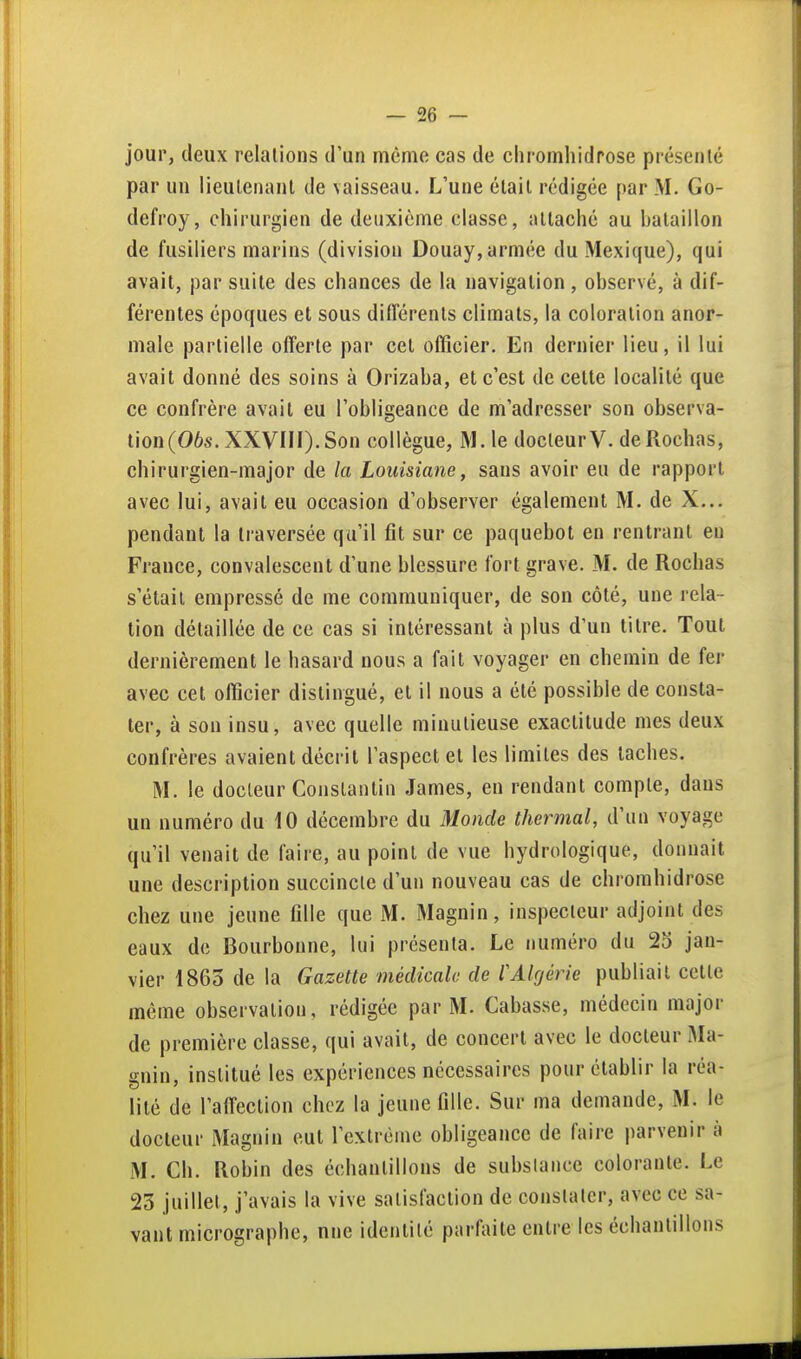 jour, deux relations d'un même cas de chromhidrose présenté par un lieutenant de \aisseau. L'une était rédigée par M. Go- defroy, chirurgien de deuxième classe, attaché au hataillon de fusiliers marins (division Douay, armée du Mexique), qui avait, par suite des chances de la navigation , observé, à dif- férentes époques et sous différents climats, la coloration anor- male partielle offerte par cet officier. En dernier lieu, il lui avait donné des soins à Orizaba, et c'est de cette localité que ce confrère avait eu l'obligeance de m'adresser son observa- tion (06s. XXVIII). Son collègue, M. le docteur V. de Rochas, chirurgien-major de la Louisiane, sans avoir eu de rapport avec lui, avait eu occasion d'observer également M. de X... pendant la traversée qu'il fit sur ce paquebot en rentrant eu France, convalescent d'une blessure fort grave. M. de Rochas s'était empressé de me communiquer, de son côté, une rela- tion détaillée de ce cas si intéressant à plus d'un titre. Tout dernièrement le hasard nous a fait voyager en chemin de fer avec cet officier distingué, et il nous a été possible de consta- ter, à son insu, avec quelle minutieuse exactitude mes deux confrères avaient décrit l'aspect et les limites des taches. M. le docteur Constantin James, en rendant compte, dans un numéro du 10 décembre du 31o)ide thermal, d'un voyage qu'il venait de faire, au point de vue hydrologique, donnait une description succincte d'un nouveau cas de chromhidrose chez une jeune fille que M. Magnin, inspecteur adjoint des eaux de Bourbonne, lui présenta. Le numéro du 2S jan- vier 1863 de la Gazette médicale de rAlgérie publiait cette même observation, rédigée par M. Cabasse, médecin major de première classe, qui avait, de concert avec le docteur Ma- gnin, institué les expériences nécessaires pour établir la réa- lité de l'affection chez la jeune fille. Sur ma demande, M. le docteur Magnin eut l'extrême obligeance de faire parvenir à M. Ch. Robin des échantillons de substance colorante. Le 23 juillet, j'avais la vive satisfaction de constater, avec ce sa- vant micrographe, une identité parliute entre les échantillons