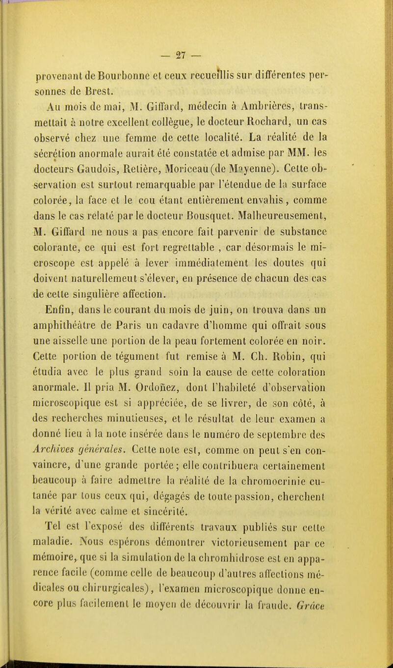 provenant de Boui bonne et ceux recueillis sur différentes per- sonnes de Brest. Au mois de mai, M. Giffard, médecin à Ambrières, trans- mettait à notre excellent collègue, le docteur Rochard, un cas observé chez une femme de cette localité. La réalité de la sécrétion anormale aurait été constatée et admise par MM. les docteurs Gaudois, Retière, Moriceau(de Moyenne). Cette ob- servation est surtout remarquable par l'étendue de la surface colorée, la face et le cou étant entièrement envahis, comme dans le cas relaté par le docteur Bousquet. Malheureusement, M. Giffard ne nous a pas encore fait parvenir de substance colorante, ce qui est fort regrettable , car désormais le mi- croscope est appelé à lever immédiatement les doutes qui doivent nalurellemeut s'élever, en présence de chacun des cas de celte singulière affection. Enfin, dans le courant du mois de juin, on trouva dans un amphithéâtre de Paris un cadavre d'homme qui offrait sous une aisselle une portion de la peau fortement colorée en noir. Cette portion de tégument fut remise à M. Ch. Robin, qui étudia avec le plus grand soin la cause de celte coloration anormale. Il pria M. Ordonez, dont l'habileté d'observalion microscopique est si appréciée, de se livrer, de son côté, à des recherches minutieuses, et le résultat de leur examen a donné lieu à la note insérée dans le numéro de septembre des Archives générales. Cette note esl, comme on peut s en con- vaincre, d'une grande portée; elle contribuera certainement beaucoup à faire admettre la réalilé de la chromocrinie cu- tanée par tous ceux qui, dégagés de toute passion, cherchent la vérité avec calme et sincérité. Tel est l'exposé des différents travaux publiés sur cette maladie. Nous espérons démontrer victorieusement par ce mémoire, que si la simulation de la chromhidrose est en appa- rence facile (comme celle de beaucouf) d'aulres affections mé- dicales ou chirurgicales), l'examen microscopique donne en- core plus facilement le moyen de découvrir la fraude. Grâce