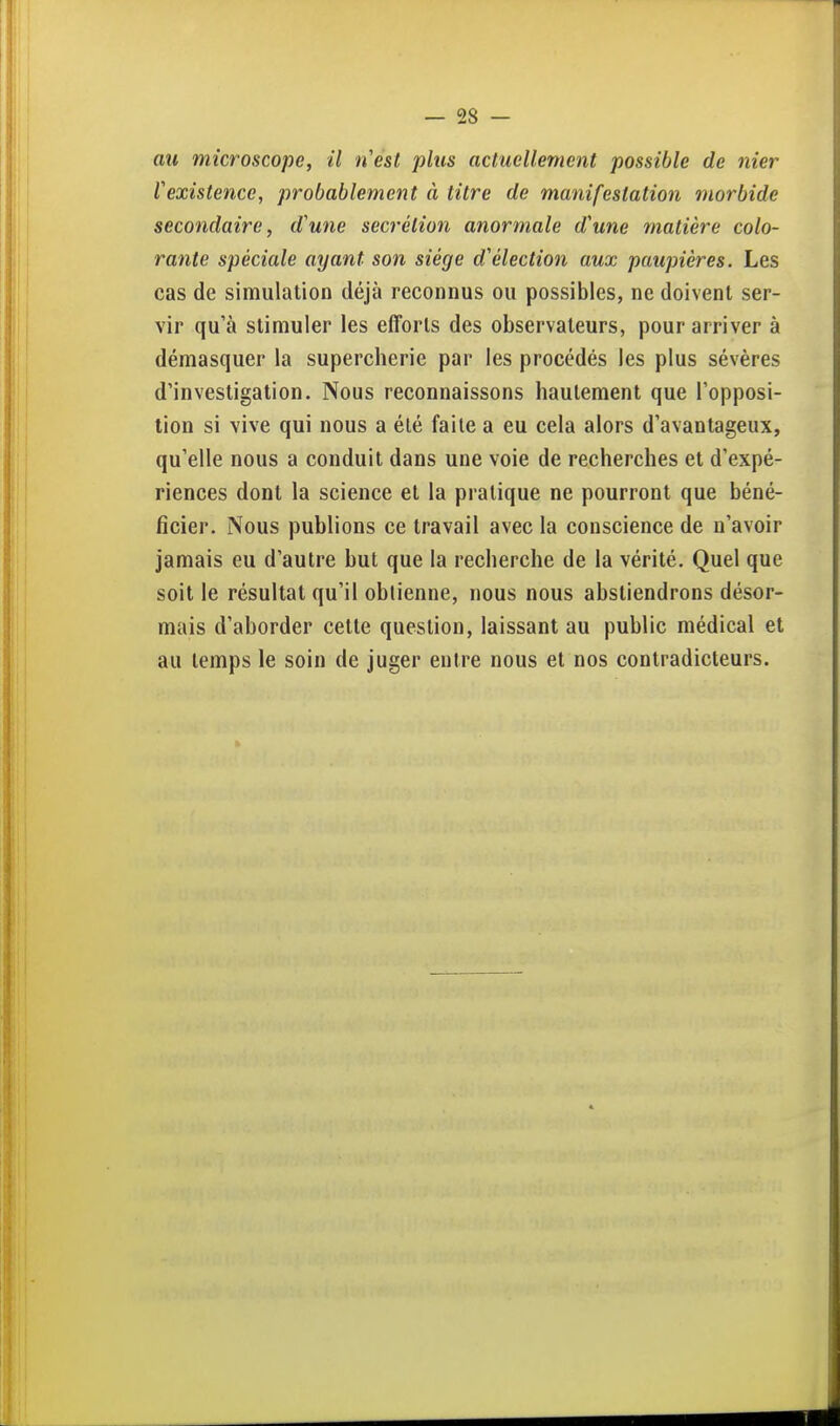 ail microscope, il tiest plus actuellement possible de nier rexistence, probablement à titre de manifestation morbide secondaire, d'une sécrétion anormale d'une matière colo- rante spéciale ayant son siège d'élection aux paupières. Les cas de simulation déjà reconnus ou possibles, ne doivent ser- vir qu'à stimuler les efforts des observateurs, pour arriver à démasquer la supercherie par les procédés les plus sévères d'investigation. Nous reconnaissons hautement que l'opposi- tion si vive qui nous a été faite a eu cela alors d'avantageux, qu'elle nous a conduit dans une voie de recherches et d'expé- riences dont la science et la pratique ne pourront que béné- ficier. Nous publions ce travail avec la conscience de n'avoir jamais eu d'autre but que la recherche de la vérité. Quel que soit le résultat qu'il oblienne, nous nous abstiendrons désor- mais d'aborder cette question, laissant au public médical et au temps le soin de juger entre nous et nos contradicteurs.