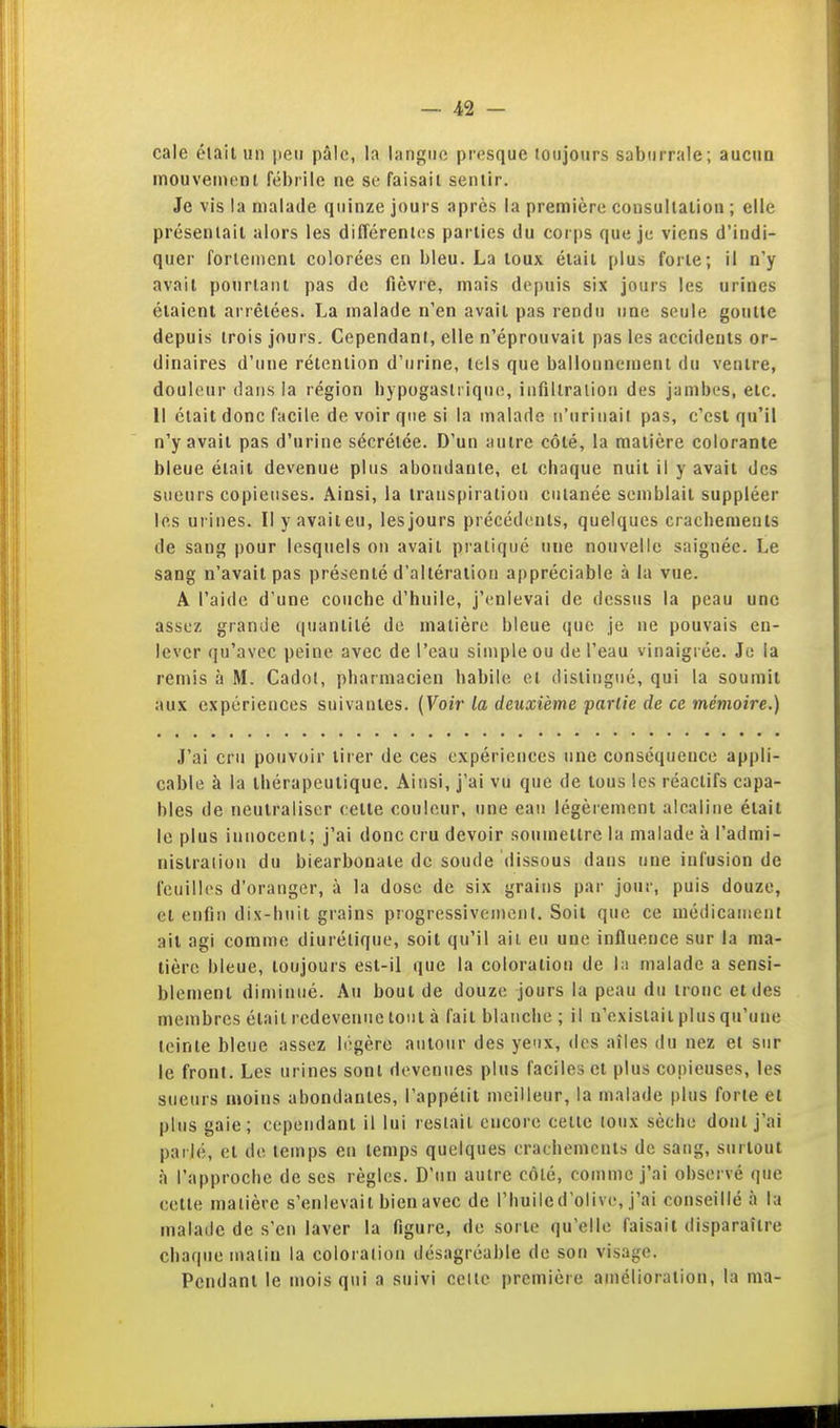 cale élait un peu pâle, la langue presque toujours saburrale; aucun mouvenienl fébrile ne se faisait sentir. Je vis la malade quinze jours après la première consultatiou ; elle présentait alors les différenlits parties du cor|)S que je viens d'indi- quer fortement colorées en bleu. La loux était plus forte; il n'y avait pourtant pas de fièvre, mais depuis six jours les urines étaient arrêtées. La malade n'en avait pas rendu une seule goutte depuis trois jours. Cependant, elle n'éprouvait pas les accideuts or- dinaires d'une rétention d'urine, tels que ballonnement du ventre, douleur dans la région hypogastrique, infiltration des jambes, etc. Il était donc facile de voir que si la malade u'uriiiail pas, c'est qu'il n'y avait pas d'urine sécrétée. D'un autre côté, la matière colorante bleue élait devenue plus abondante, et chaque nuit il y avait des sueurs copieuses. Ainsi, ia transpiration cutanée semblait suppléer les urines. II y avait eu, les jours précéd(!nls, quelques cracbemeuls de sang pour lesquels on avait pratiqué une nouvelle saignée. Le sang n'avait pas présenté d'altération appréciable à la vue. A l'aide d'une couche d'huile, j'enlevai de dessus la peau une assez grande quantité de matière bleue que je ne pouvais en- lever qu'avec peine avec de l'eau simple ou de l'eau vinaigrée. Je ia remis à M. Cadol, pharmacien habile et distingué, qui la soumit aux expériences suivantes. (Voir la deuxième partie de ce mémoire.) J'ai cru pouvoir tirer de ces expériences une conséquence appli- cable à la thérapeutique. Ainsi, j'ai vu que de tous les réactifs capa- bles de neutraliser cette couleur, une eau légèrement alcaline était le plus innocent; j'ai donc cru devoir soumettre la malade à l'admi- nislraiion du bicarbonate de soude dissous dans une infusion de feuilles d'oranger, à la dose de six grains par jour, puis douze, et enfin dix-huit grains progressivement. Soit que ce médicament ail agi comme diurétique, soit qu'il ait eu une influence sur la ma- tière bleue, toujours est-il que la coloration de l;i malade a sensi- blement diminué. Au bout de douze jours la peau du tronc et des membres était redeveniie tout à fait blanche ; il n'existait plus qu'une teinte bleue assez légère autour des yeux, des aîles du nez et sur le front. Les urines sont devenues plus faciles et plus copieuses, les sueurs moins abondantes, l'appétit meilleur, la malade plus forte et plus gaie; cependant il lui restait encore celte toux sèche dont j'ai parlé, et de temps eu temps quelques crachements de sang, surtout à l'approche de ses règles. D'un autre côté, comme j'ai observé que celte matière s'enlevait bien avec de l'huile d'olive, j'ai conseillé à la malade de s'en laver la figure, de sorte qu'elle faisait disparaître chaque malin la coloration désagréable de son visage. Pendant le mois qui a suivi celle première amélioration, la ma-