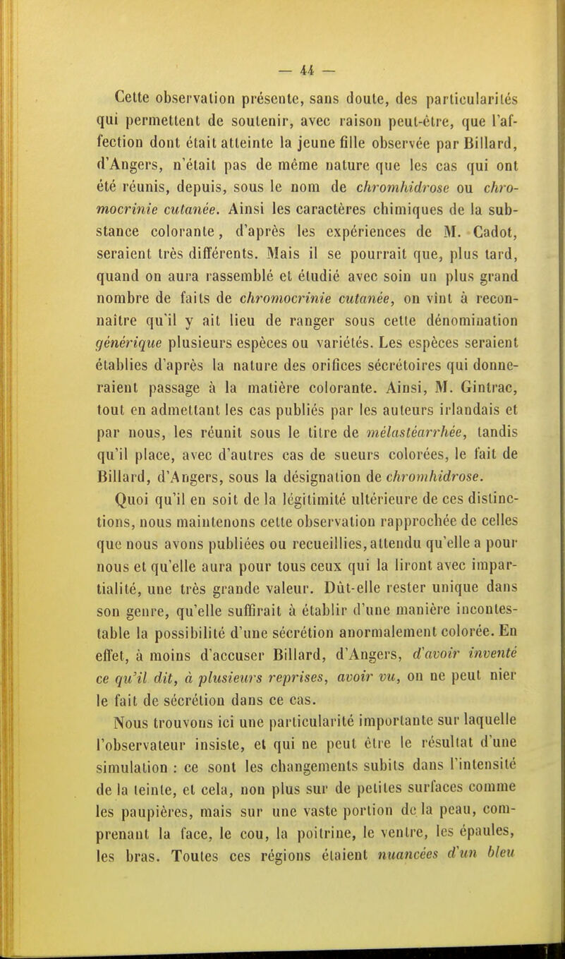 Celte observation présente, sans doute, des particularités qui permettent de soutenir, avec raison peut-être, que Taf- fection dont était atteinte la jeune fille observée par Billard, d'Angers, n'était pas de même nature que les cas qui ont été réunis, depuis, sous le nom de chromhidrose ou chro- mocrinie cutanée. Ainsi les caractères chimiques de la sub- stance colorante, d'après les expériences de M. Cadot, seraient très différents. Mais il se pourrait que, plus tard, quand on aura rassemblé et étudié avec soin un plus grand nombre de faits de chromocrinie cutanée, on vint à recon- naître qu'il y ait lieu de ranger sous cette dénomination générique plusieurs espèces ou variétés. Les espèces seraient établies d'après la nature des orifices sécrétoires qui donne- raient passage à la matière colorante. Ainsi, M. Gintrac, tout en admettant les cas publiés par les auteurs irlandais et par nous, les réunit sous le titre de mélastéarrhée, tandis qu'il place, avec d'autres cas de sueurs colorées, le fait de Billard, d'Angers, sous la désignation de chromhidrose. Quoi qu'il en soit de la légitimité ultérieure de ces distinc- tions, nous maintenons cette observation rapprochée de celles que nous avons publiées ou recueillies, attendu qu'elle a pour nous et qu'elle aura pour tous ceux qui la liront avec impar- tialité, une très grande valeur. Dût-elle rester unique dans son genre, qu'elle suffirait à établir d'une manière incontes- table la possibilité d'une sécrétion anormalement colorée. En effet, à moins d'accuser Billard, d'Angers, d'avoir inventé ce qu'il dit, à plusieurs reprises, avoir vu, on ne peut nier le fait de sécrétion dans ce cas. Nous trouvons ici une particularité importante sur laquelle l'observateur insiste, et qui ne peut être le résultat d'une simulation : ce sont les changements subits dans l'intensité de la teinte, et cela, non plus sur de peliles surfaces comme les paupières, mais sur une vaste portion de là peau, com- prenant la face, le cou, la poitrine, le ventre, les épaules, les bras. Toutes ces régions étaient nuancées d\m bleu