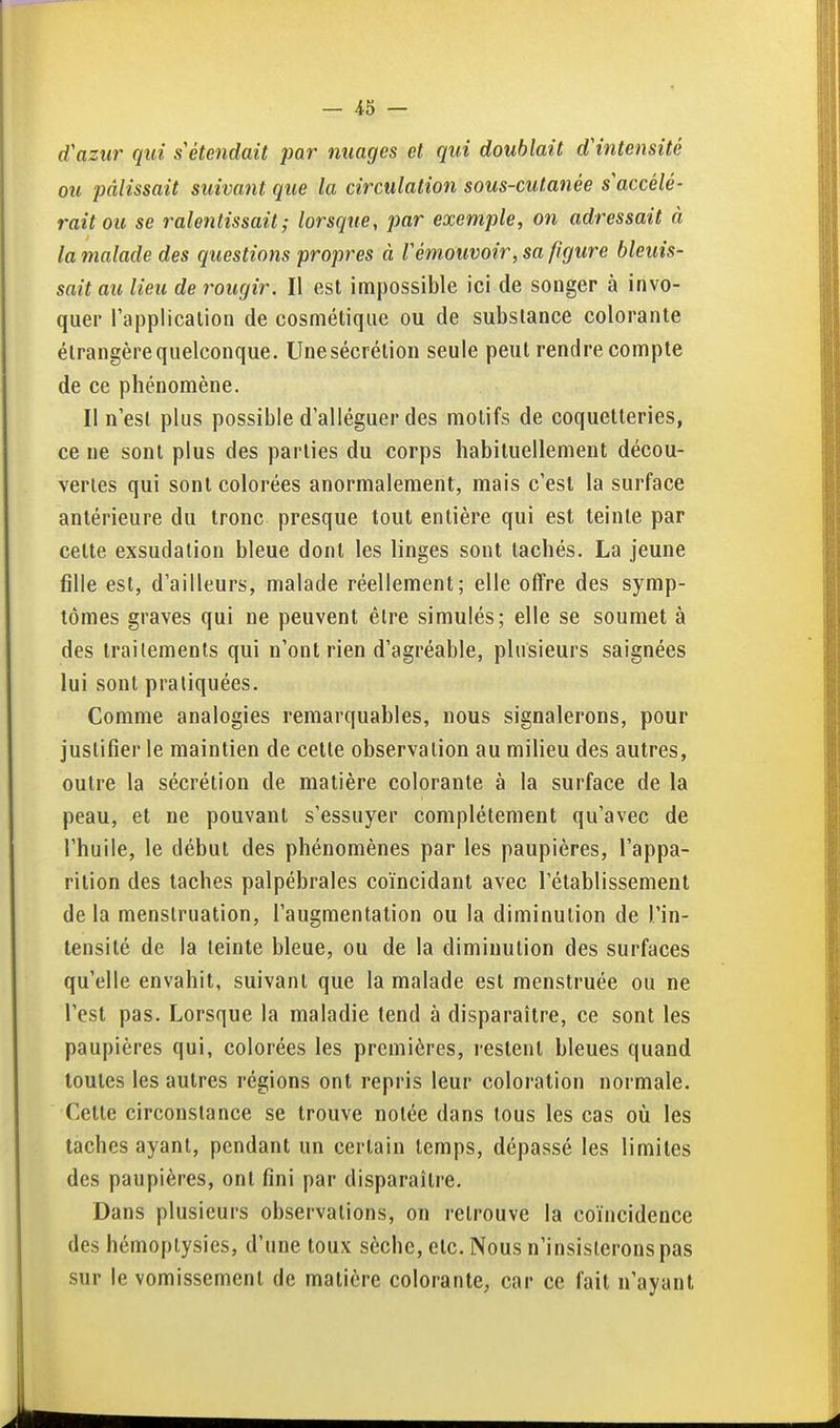 d'azur qui s'étendait par nuages et qui doublait d'intensité ou pâlissait suivant que la circulation sous-cutanée s accélé- rait ou se ralentissait; lorsque, par exemple, on adressait à la malade des questions propres à l'émouvoir, sa figure bleuis- sait au lieu de rougir. Il est impossible ici de songer à invo- quer l'applicalion de cosmétique ou de substance colorante étrangère quelconque. Unesécrétion seule peut rendre compte de ce phénomène. Il n'est plus possible d'alléguer des motifs de coquetteries, ce ne sont plus des parties du corps habituellement décou- vertes qui sont colorées anormalement, mais c'est la surface antérieure du tronc presque tout entière qui est teinte par cette exsudation bleue dont les linges sont tachés. La jeune fille est, d'ailleurs, malade réellement; elle offre des symp- tômes graves qui ne peuvent être simulés; elle se soumet à des traitements qui n'ont rien d'agréable, plusieurs saignées lui sont pratiquées. Comme analogies remarquables, nous signalerons, pour justifier le maintien de cette observation au milieu des autres, outre la sécrétion de matière colorante à la surface de la peau, et ne pouvant s'essuyer complètement qu'avec de l'huile, le début des phénomènes par les paupières, l'appa- rition des taches palpébrales coïncidant avec l'établissement de la menstruation, l'augmentation ou la diminution de l'in- tensité de la teinte bleue, ou de la diminution des surfaces qu'elle envahit, suivant que la malade est menstruée ou ne l'est pas. Lorsque la maladie tend à disparaître, ce sont les paupières qui, colorées les premières, restent bleues quand toutes les autres régions ont repris leur coloration normale. Celte circonstance se trouve notée dans tous les cas où les taches ayant, pendant un certain temps, dépassé les limites des paupières, ont fini par disparaître. Dans plusieurs observations, on retrouve la coïncidence des hémoplysies, d'une toux sèche, etc. Nous n'insisterons pas sur le vomissement de matière colorante, car ce fait n'ayant
