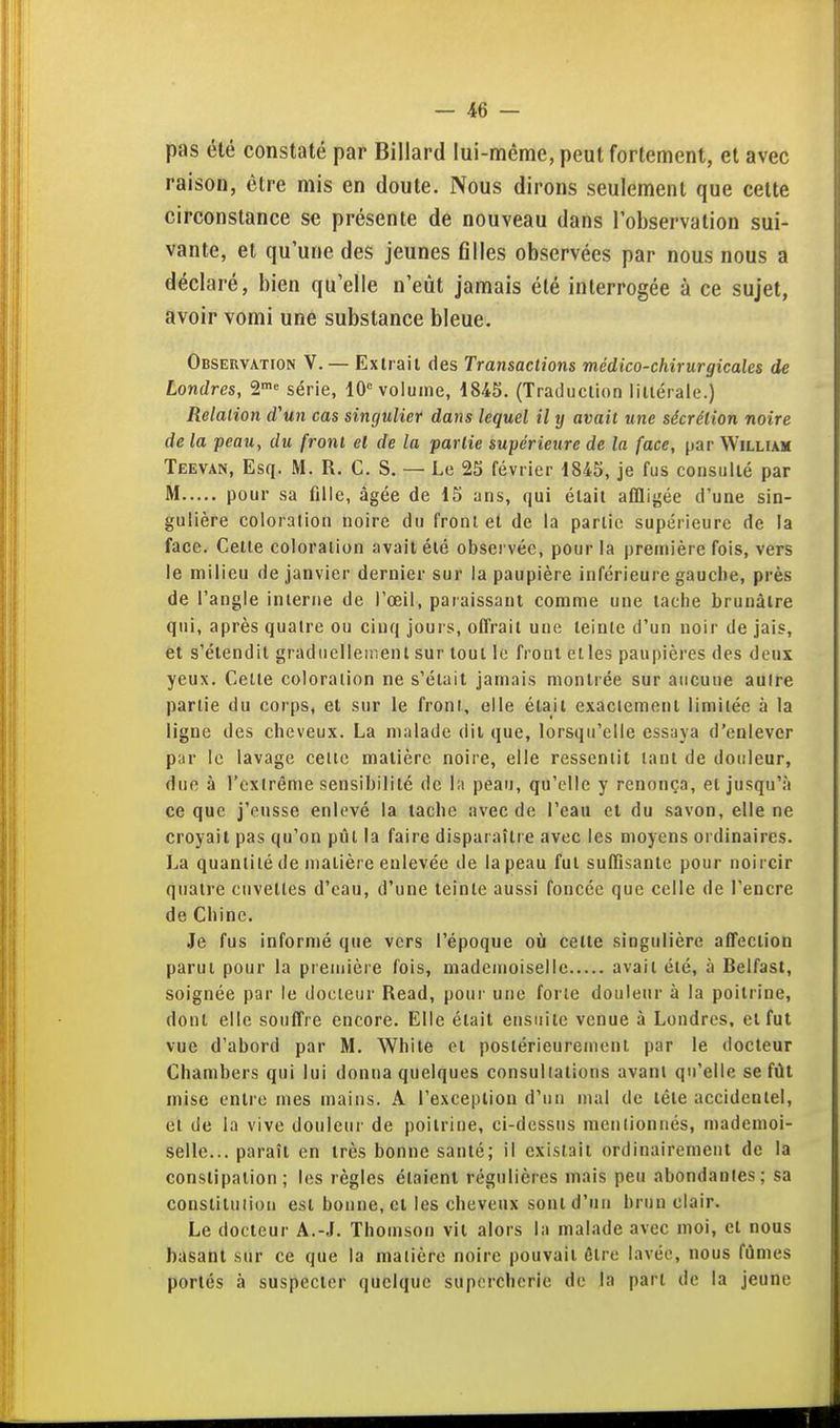 pas été constaté par Billard lui-même, peut fortement, et avec raison, être mis en doute. Nous dirons seulement que cette circonstance se présente de nouveau dans l'observation sui- vante, et qu'une des jeunes filles observées par nous nous a déclaré, bien qu'elle n'eût jamais été interrogée à ce sujet, avoir vomi une substance bleue. Observation V. — Extrait des Transactions médico-chirurgicales de Londres, a™» série, 10'' volume, 1845. (Traduction littérale.) Relation d'un cas singulier dans lequel il ij avait une sécrétion noire de la peau, du front el de la partie supérieure de la face, par William Teevan, Esq. M. R. C. S. — Le 25 février 1845, je fus consulté par M pour sa fllle, âgée de 15 ans, qui était affligée d'une sin- gulière coloration noire du front el de la partie supérieure de la face. Cette coloration avait été observée, pour la première fois, vers le milieu de janvier dernier sur la paupière inférieure gauche, près de l'angle interne de l'œil, paraissant comme une tache brunâtre qui, après quatre ou cinq jours, offrait une teinte d'un noir de jais, et s'étendit graduellement sur tout le front etles paupières des deux yeux. Celte coloration ne s'était jamais montrée sur aucune autre partie du corps, et sur le front, elle était exactement limitée à la ligne des cheveux. La malade dit que, lorsqu'elle essaya d'enlever par le lavage cette matière noire, elle ressentit tant de douleur, due à l'cxlrême sensibilité de l;i peau, qu'elle y renonça, el jusqu'à ce que j'eusse enlevé la tache avec de l'eau et du savon, elle ne croyait pas qu'on piîl la faire disparaître avec les moyens ordinaires. La quantité de matière enlevée de la peau fut suffisante pour noircir quatre cuvettes d'eau, d'une teinte aussi foncée que celle de l'encre de Chine. Je fus informé que vers l'époque où celte singulière affection parut pour la première fois, mademoiselle avait été, à Belfast, soignée par le docteur Read, pour une forte douleur à la poitrine, dont elle souffre encore. Elle était ensuite venue à Londres, el fut vue d'abord par M. White et postérieurement par le docteur Chambers qui lui donna quelques consultations avant qu'elle se fût mise entre mes mains. A l'exception d'un mal de tête accidentel, el de la vive douleui' de poitrine, ci-dessus menlionnés, mademoi- selle... paraît en très bonne santé; il existait ordinairement de la constipation; les règles étaient régulières mais peu abondantes; sa constituiion est bonne, et les cheveux sont d'un brun clair. Le docteur A.-J. Thomson vil alors la malade avec moi, cl nous basant sur ce que la matière noire pouvait être lavée, nous fûmes portés à suspecter quelque supercherie de la part de la jeune