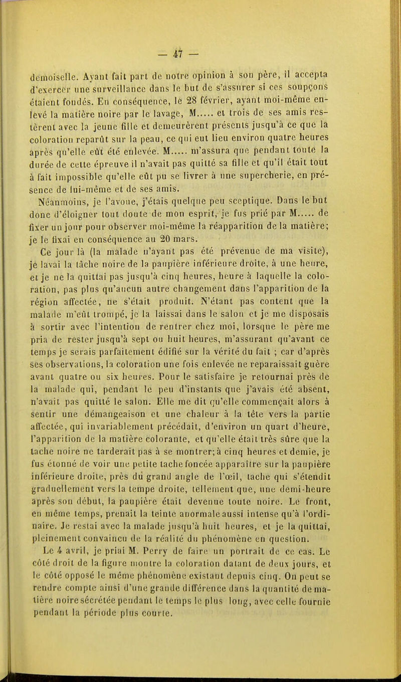 - - demoiselle. Ayant fail part de notre opinion à son père, il accepta d'exercer une surveillance dans le but de s'assurer si ces soupçons étaient fondés. En conséquence, le 28 février, ayant moi-même en- levé la matière noire par le lavage, M et trois de ses amis res- tèrent avec la jeune fille et demeurèrent présents jusqu'à ce que la coloration reparût sur la peau, ce qui eut lieu environ quatre heures après qu'elle eût été enlevée. M m'assura que pendant toute la durée de cette épreuve il n'avait pas quitté sa fille et qu'il était tout à fait impossible qu'elle eût pu se livrer à une supercherie, en pré- sence de lui-même et de ses amis. Néanmoins, je l'avoue, j'étais quelque peu sceptique. Dans le but donc d'éloigner tout doute de mon esprit, je fus prié par M de fixer un jour pour observer moi-même la réapparition de la matière; je le fixai en conséquence au 20 mars. Ce jour là (la malade n'ayant pas été prévenue de ma visite), je lavai la lâche noire de la paupière inférieure droite, à une heure, et je ne la quittai pas jusqu'à cinq heures, heure à laquelle la colo- ration, pas plus qu'aucun autre changement dans l'apparition de la région affectée, ne s'était produit. N'étant pas content que la malade m'eût ironipc, je la laissai dans le salon et je me disposais à sortir avec l'intention de rentrer chez moi, lorsque le père me pria de rester jusqu'à sept ou huit heures, m'assurant qu'avant ce temps je serais parfaitement édifié sur la vérité du fait ; car d'après ses observations, la coloration une fois enlevée ne reparaissait guère avant quatre ou six heures. Pour le satisfaire je relournai près de la malade qui, pendant le peu d'instants que j'avais été absent, n'avait pas quitté le salon. Elle me dit qu'elle commençait alors à sentir une démangeaison et une chaleur à la tête vers la partie affectée, qui invariablement précédait, d'environ un quart d'heure, l'apparition de la matière colorante, et qu'elle était très sûre que la tache noire ne tarderait pas à se montrer; à cinq heures et demie, je fus étonné de voir une petite tache foncée apparaître sur la paupière inférieure droite, près dû grand angle de l'œil, tache qui s'étendit graduellement vers la tempe droite, tellement que, une demi-heure après son début, la paupière était devenue toute noire. Le front, en même temps, prenait la teinte anormale aussi intense qu'à l'ordi- naire. Je restai avec la malade jusqu'à huit heures, et je la quittai, pleinement convaincu de la réalité du phénomène on question. Le i avril, je priai M. Perry de fair(ï un portrait de ce cas. Le côté droit de la figure montre la coloration datant de deux jours, et le côté opposé le même phénomène existant depuis cinq. On peut se rendre compte ainsi d'une grande différence dans la quantité de ma- tière noire sécrétée pendant le temps le plus long, avec celle fournie pendant la période plus courte.