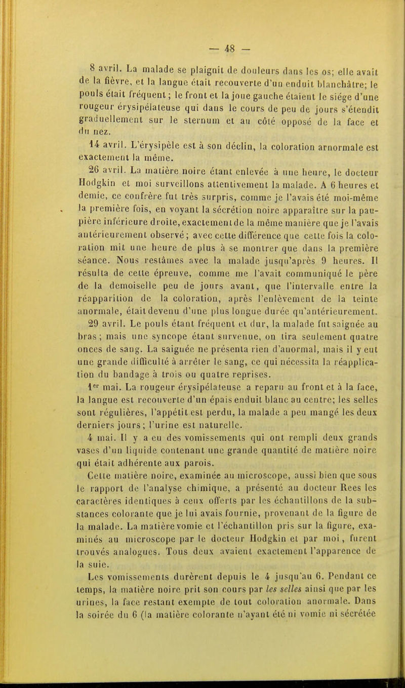 8 avril. La malade se plaignit de douleurs dans les os; elle avait de la fièvre, et la langue était recouverte d'uu enduit i)lanchàtre; le pouls était Iréquenl ; le front cl la joue gauche étaient le siège d'une rougeur érysipélateuse qui dans le cours de peu de jours s'étendit graduellement sur le sternum et au côlé opposé de la face et du nez. 14 avril. L'érysipèle est à son déclin, la coloration arnormale est exactement la même. 26 avril. La matière noire étant enlevée à une heure, le docteur Hodgkin et moi surveillons attentivement la malade. A 6 heures et demie, ce confrère fui très surpris, comme je l'avais été moi-même la première fois, en voyant la sécrétion noire apparaître sur la pau- pière inférieure droite, exaciemenlde la même manière que je l'avais antérieurement observé ; avec cette différence que celte fois la colo- ration mit une heure de plus à se montrer que dans la première séance. Nous restâmes avec la malade jusqu'après 9 heures. Il résulta de cette épreuve, comme me l'avait communiqué le père de la demoiselle peu de jours avant, que l'intervalle entre la réapparition de la coloration, après l'enlèvement de la teinte anormale, était devenu d'une plus longue durée qu'antérieurement. 29 avril. Le pouls étant fréquent et dur, la malade fut saignée au bras; mais une syncope étant survenue, on tira seulement quatre onces de sang. La saignée ne présenta rien d'anormal, mais il y eut une grande difficulté à arrêter le sang, ce qui nécessita la réapplica- lion du bandage à trois ou quatre reprises. l mai. La rougeur érysipélateuse a reparu au front et à la face, la langue est recouverte d'un épais enduit blanc au centre; les selles sont régulières, l'appétit est perdu, la malade a peu mangé les deux derniers jours; l'urine est naturelle. 4 mai. Il y a eu des vomissements qui ont rempli deux grands vases d'un liquide contenant une grande quantité de matière noire qui était adhérente aux parois. Celle matière noire, examinée au microscope, aussi bien que sous le rapport de l'analyse chimique, a présenté au docteur Rees les caractères identiques à ceux offerts par les échantillons de la sub- stances colorante que je lui avais fournie, provenant de la figure de la malade. La matière vomie et l'échantillon pris sur la figure, exa- minés au microscope par le docteur Hodgkin et par moi, furent trouvés analogues. Tous deux avaient exactement l'apparence de la suie. Les vomissements durèrent depuis le 4 jusqu'au 6. Pendant ce temps, la matière noire prit son cours par les selles ainsi que par les urines, la face restant exeujpte de tout coloration anormale. Dans la soirée du 6 (la matière colorante n'ayant été ni vomie ni sécrétée