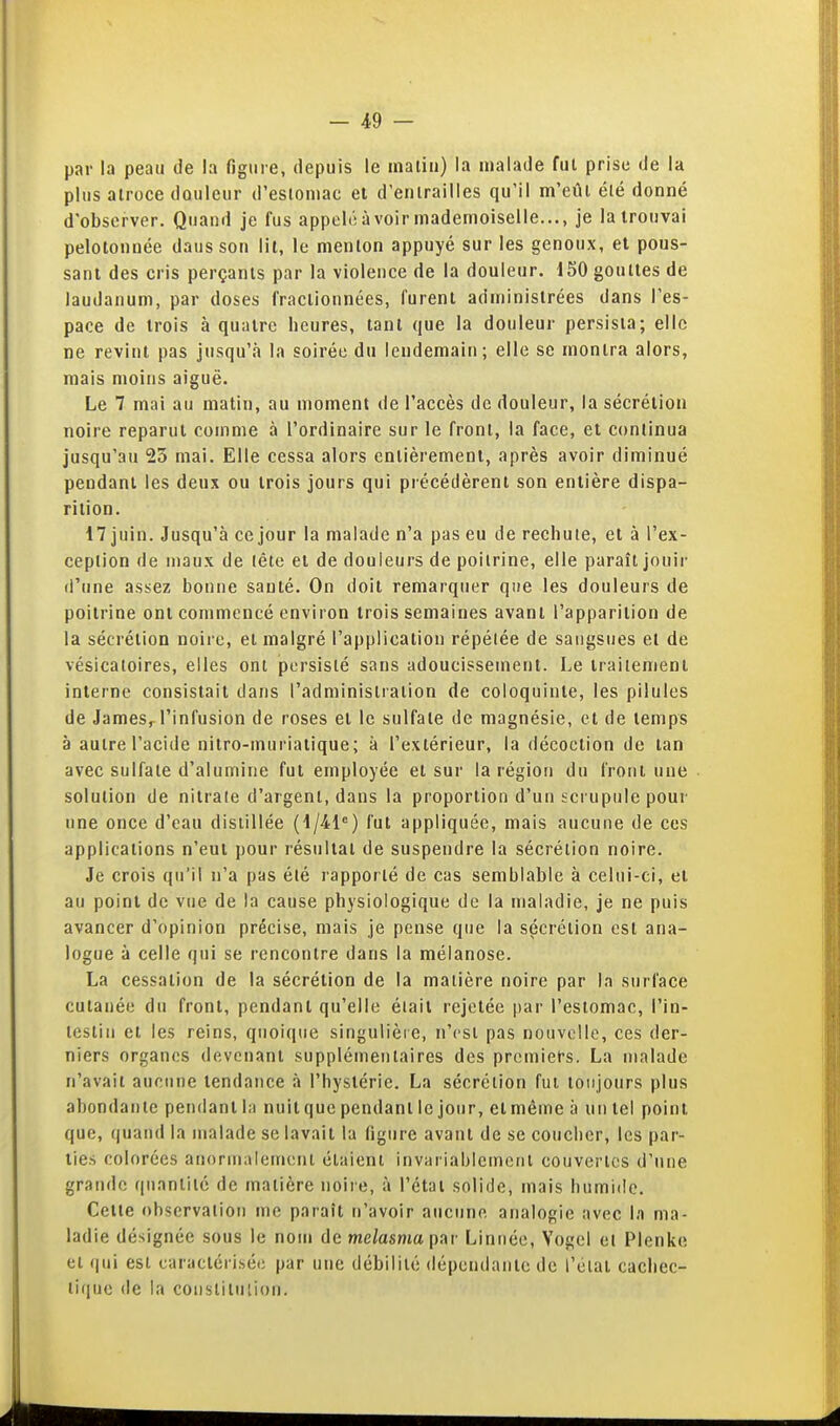 par la peau de la figure, depuis le maliu) la malade fui prise de la plus atroce douleur d'esioniac et d'enirailles qu'il m'eûi élé donné d'observer. Quand je fus appelé à voir mademoiselle..., je la trouvai pelotonnée dausson lit, le menton appuyé sur les genoux, et pous- sant des cris perçants par la violence de la douleur. 150 gouttes de laudanum, par doses fractionnées, furent administrées dans l'es- pace de trois à quatre heures, tant que la douleur persista; elle ne revint pas jusqu'à la soirée du lendemain; elle se montra alors, mais moins aiguë. Le 7 mai au matin, au moment de l'accès de douleur, la sécrétion noire reparut comme à l'ordinaire sur le front, la face, et continua jusqu'au 23 mai. Elle cessa alors entièrement, après avoir diminué pendant les deux ou trois jours qui précédèrent son entière dispa- rition. 17 juin. Jusqu'à ce jour la malade n'a pas eu de rechute, et à l'ex- ception de maux de tête et de douleurs de poitrine, elle paraît jouir (l'une assez bonne santé. On doit remarquer que les douleurs de poitrine ont commencé environ trois semaines avant l'apparition de la sécrétion noire, et malgré l'application répétée de sangsues et de vésicatoires, elles ont persisté sans adoucissement. Le traitement interne consistait dans l'administialion de coloquinte, les pilules de JameSr l'infusion de roses et le sulfate de magnésie, et de temps à autre l'acide nitro-muriatique; à l'extérieur, la décoction de tan avec sulfate d'alumine fut employée et sur la région du front une solution de nitrate d'argent, dans la proportion d'un scrupule pour une once d'eau distillée (1/41®) fut appliquée, mais aucune de ces applications n'eut pour résultat de suspendre la sécrétion noire. Je crois qu'il n'a pas été rapporté de cas semblable à celui-ci, et au point de vue de la cause physiologique de la maladie, je ne puis avancer d'opinion précise, mais je pense que la sécrétion est ana- logue à celle qui se rencontre dans la mélanose. La cessation de la sécrétion de la matière noire par la surface ! cutanée du front, pendant qu'elle était rejetée par l'estomac, l'in- j teslin et les reins, quoique singulière, n'est pas nouvelle, ces der- niers organes devenant supplémentaires des premiet-s. La malade n'avait aucune tendance à l'hystérie. La sécrétion fui toujours plus abondante pendant la nuit que pendant le jour, et même à un tel point que, quand la malade se lavait la figure avant de se coucher, les par- ties colorées anormalement élaienl invariablemciil couvertes d'une grande quantité de matière noire, à l'état solide, mais humide. Cette observation me paraît n'avoir aucune analogie avec la ma- ladie désignée sous le nom de melasma par Linnée, Vogel et Plenke ' et (|ui esl caractérisée par une débilité dépendante de l'état cachec- tique de la constitiilion. | .1 à