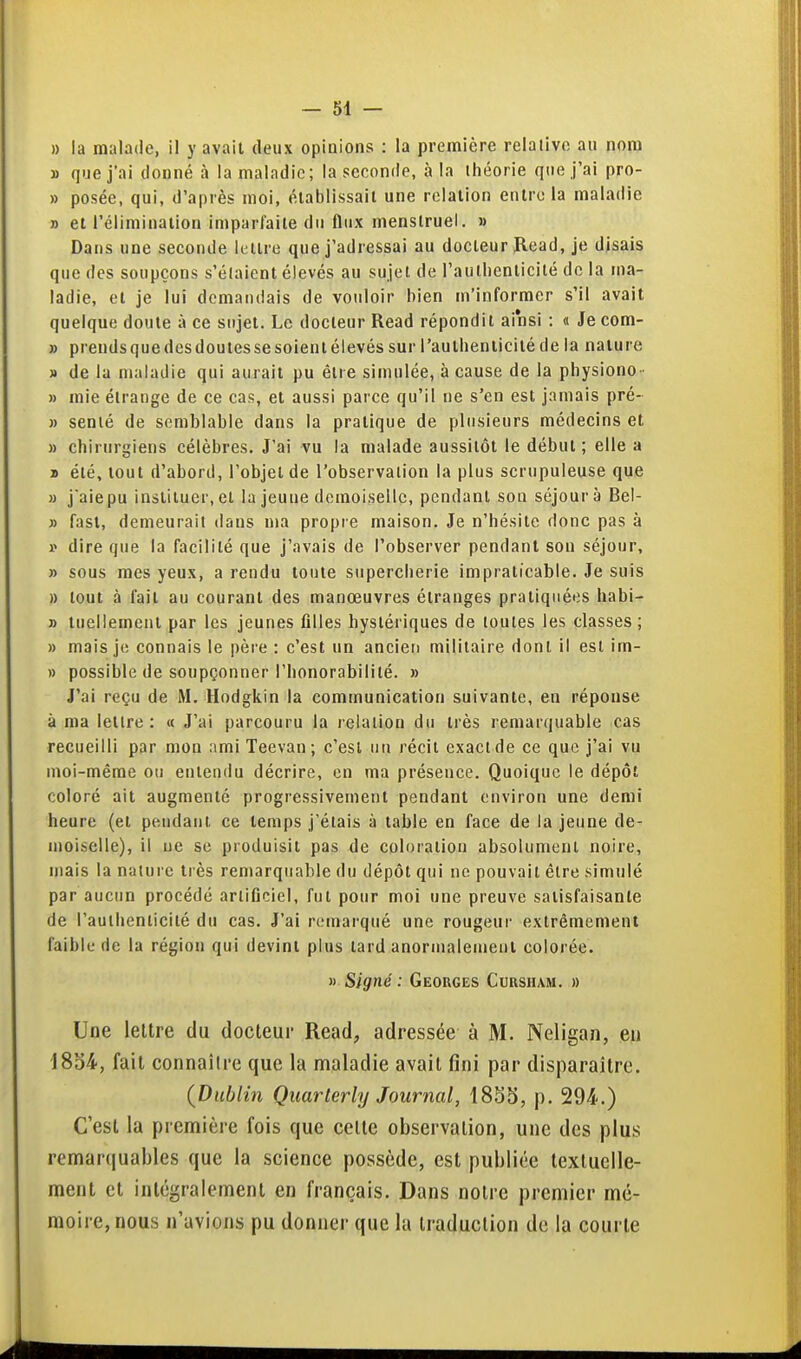 » la malade, il y avait deux opinions : la première relative au nom » que j'ai donné à la maladie; la seconde, à la théorie que j'ai pro- » posée, qui, d'après moi, élablissail une relation entre la maladie » et l'élimination imparfaite du fiiix menstruel. » Dans une seconde lettre que j'adressai au docteur Jlead, je disais que des soupçons s'étaient élevés au sujet de l'autlienlicité de la ma- ladie, et je lui demandais de vouloir bien m'informer s'il avait quelque doute à ce sujet. Le docteur Read répondit ainsi : « Je com- » prendsquedesdoulessesoienlélevés sur l'autlienlicité de la nature » de la maladie qui aurait pu être simulée, à cause de la physiono - » mie étrange de ce cas, et aussi parce qu'il ne s'en est jamais pré- » semé de semblable dans la pratique de plusieurs médecins et » chirurgiens célèbres. J'ai vu la malade aussitôt le début ; elle a » été, tout d'abord, l'objet de l'observation la plus scrupuleuse que » j aiepu instituer, et la jeune demoiselle, pendant son séjour à Bei- » fast, demeurait dans ma propre maison. Je n'hésite donc pas à i> dire que la facilité que j'avais de l'observer pendant son séjour, » sous mes yeux, a rendu toute supercherie impraticable. Je suis » tout à fait au courant des manœuvres étranges pratiquées habi- » tuellement par les jeunes filles hystériques de toutes les classes ; » mais je connais le père : c'est un ancien militaire dont il est im- » possible de soupçonner l'honorabilité. » J'ai reçu de M. Hodgkin la communication suivante, en réponse à ma lettre: « J'ai parcouru la relation du très remarquable cas recueilli par mon ami Teevan; c'est un récit exact de ce que j'ai vu moi-même on entendu décrire, en ma présence. Quoique le dépôt coloré ait augmenté progressivement pendant environ une demi heure (et peudaut ce temps j'étais à table en face de la jeune de- moiselle), il lie se produisit pas de coloration absolument noire, mais la nature très remarquable du dépôt qui ne pouvait être simulé par aucun procédé artificiel, fut pour moi une preuve satisfaisante de l'aulhenticilé du cas. J'ai remarqué une rougeur extrêmement faible de la région qui devint plus tard anormalement colorée. » Signé : Georges Cursham. » Une lettre du docteur Read, adressée à M. Neligan, eu 18S4, fait connaître que la maladie avait fini par disparaître. {Dublin Quarterly Journal, p. 294.) C'est la première fois que celte observation, une des plus remarquables que la science possède, est publiée textuelle- ment et intégralement en français. Dans notre premier mé- moire, nous n'avions pu donner que la traduction de la courte