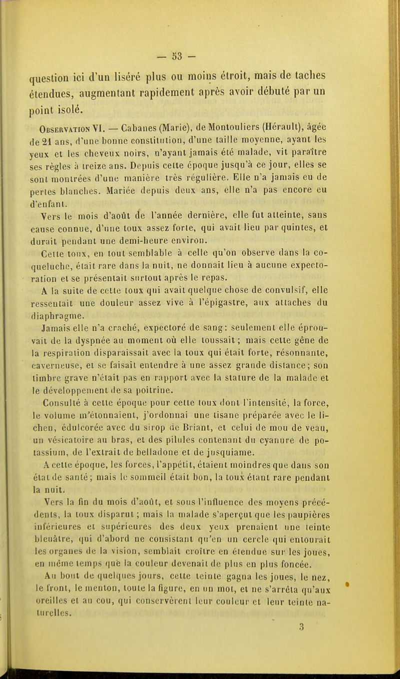 question ici d'un liséré plus ou moins étroit, mais de taches étendues, augmentant rapidement après avoir débuté par un point isolé. Observation VI. — Cabanes (Marie), de Monlouliers (Hérault), âgée (le 21 ans, d'une bonne Gonstiliiiion, d'une taille moyenne, ayant les yeux et les cheveux noirs, n'ayant jamais été malade, vit paraître ses règles à treize ans. Depuis celte époque jusqu'à ce jour, elles se sont montrées d'une manière très régulière. Elle n'a jamais eu de perles blanches. Mariée depuis deux ans, elle n'a pas encore eu d'enfant. Vers le mois d'août de l'année dernière, elle fut atteinte, sans cause connue, d'une toux assez forle, qui avait lieu par quintes, et durait pendant une demi-heure environ. Celle toux, en tout semblable à celle qu'on observe dans la co- queluche, était rare dans la nuit, ne donnait lieu à aucune expecto- ration el se présentait surtout après le repas. A la suite de cette toux qui avait quelque chose de convulsif, elle ressemait une douleur assez vive à l'épigastre, aux attaches du diaphragme. Jamais elle n'a craché, expectoré de sang: seulement elle éprou- vait de la dyspnée au moment où elle toussait; mais cette gêne de la respiraiion disparaissait avec la toux qui était forte, résonnante, caverneuse, et se faisait entendre à une assez grande distance; son timbre grave n'élait pas en rapport avec la stature de la malade et le développement de sa poitrine. Consulté à celle époque pour celte toux dont l'intensité, la force, le volume m'élonnaient, j'ordonnai une tisane préparée avec le li- chen, édulcorée avec du sirop de Briant, et celui de mou de veau, un vé-sicaioire au bras, et des pilules contenant du cyanure de po- tassium, de l'extrait de belladone et de jusquiame. A cette époque, les forces, l'appétit, étaient moindres que dans son état de santé ; mais le sommeil était bon, la toux étant rare pendant la nuit. Vers la fin du mois d'août, el sous rinllueiice des moyens précé- dents, la toux disparut; mais la malade s'aperçut que les paupières inférieures et supérieures des deux yeux prenaient une leinte bleuâtre, f|ui d'abord ne consisiaiit qu'en un cercle qui eniourait les organes de la vision, semblait croître en élendue sur les joues, en même temps que la couleur devenait de plus en plus foncée. Au bout de quelques jours, cette teinte gagna les joues, le nez, le front, le menton, toute la figure, en un mot, et ne s'arrêta qu'aux oreilles el au cou, qui conservèrenl leur couleur el leur leinle na- turelles. 3