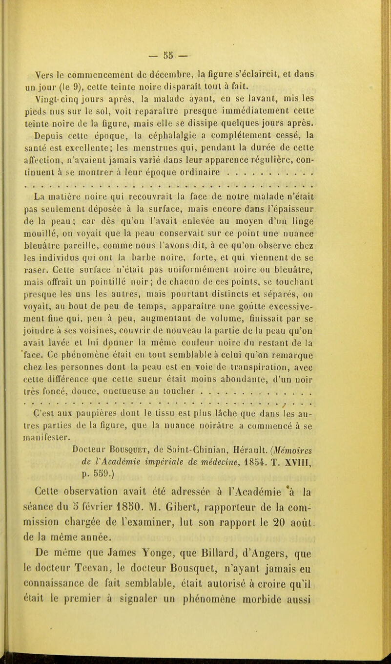 Vers le commencemenl de décembre, la figure s'éclaircil, et dans un jour (le 9), celle teinle noire disparaîl loul à fait. Vingl-cinq jours après, la malade ayant, en se lavant, mis les pieds nus sur le sol, voit reparaître presque immédiatement celle teinle noire de la ligure, mais elle se dissipe quelques jours après. Depuis celle époque, la céphalalgie a complètement cessé, la santé est excellente; les menstrues qui, pendant la durée de celte affection, n'avaient jamais varié dans leur apparence régulière, con- tinuent à se montrer à leur époque ordinaire La matière noire qui recouvrait la face de notre malade n'était pas seulement déposée à la surface, mais encore dans l'épaisseur de la peau; car dès qu'on l'avait enlevée au moyen d'un linge mouillé, on voyait que la peau conservait sur ce point une nuance bleuâtre pareille, comme nous l'avons dit, à ce qu'on observe chez les individus qui ont la barbe noire, forte, et qui viennent de se raser. Cette surface n'était pas uniformément noire ou bleuâtre, mais offrait un pointillé noir; de chacun de ces points, se touchant presque les uns les autres, mais pourlant distincts et séparés, on voyait, au bout de peu de temps, apparaître une goutte excessive- ment fine qui, peu à peu, augmentant de volume, finissait par se joindre à ses voisines, couvi ir de nouveau la partie de la peau qu'on avait lavée et lui donner la même couleur noire du restant de la face. Ce phénomène était en tout semblable à celui qu'on remarque chez les personnes dont la peau est en voie de transpiration, avec celte diflerence que celle sueur était moins abondante, d'un noir très foncé, douce, onctueuse au loucher / • • • C'est aux paupières dont le tissu est plus lâche que dans les au- tres parties de la figure, que la nuance noirâtre a commencé à se manifester. Docteur Bousqdet, de Saint-Chinian, Hérault. (Menioim de rAcadémie impériale de médecine, 1854. T. XVIII, p. 559.) Celle observation avait été adressée à l'Académie *à la .séance du 5 février 1830. M. Gibert, rapporteur de la com- mission chargée de l'examiner, lut son rapport le 20 août, de la même année. De même que James Yongc, que Billard, d'Angers, que le docteur Teevan, le docteur Bousquet, n'ayant jamais eu connaissance de fait semblable, était autorisé à croire qu'il était le premier à signaler un phénomène morbide aussi I à