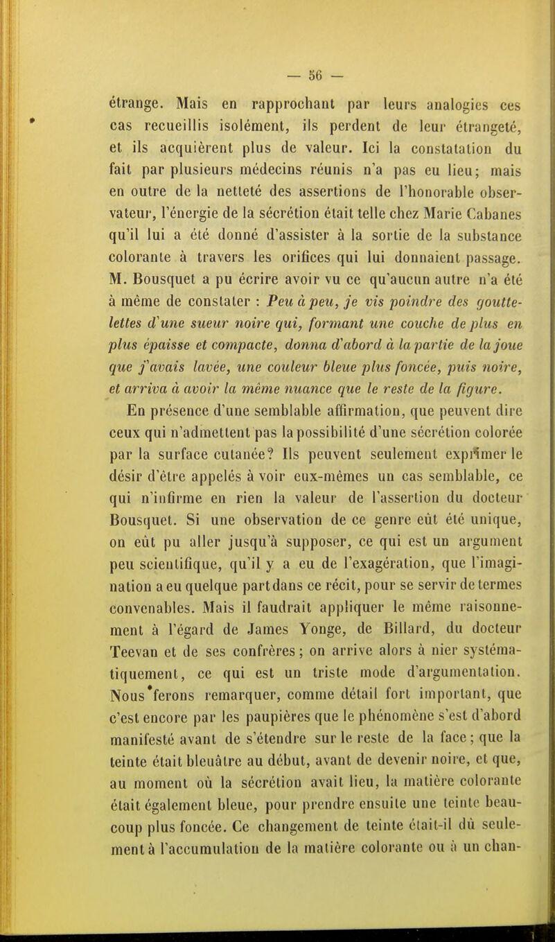 étrange. Mais en rapprochant par leurs analogies ces cas recueillis isolément, ils perdent de leur élrangeté, et ils acquièrent plus de valeur. Ici la constatation du fait par plusieurs médecins réunis n'a pas eu lieu; mais en outre de la netteté des assertions de l'honorable obser- vateur, l'énergie de la sécrétion était telle chez Marie Cabanes qu'il lui a été donné d'assister à la sortie de la substance colorante à travers les orifices qui lui donnaient passage. M. Bousquet a pu écrire avoir vu ce qu'aucun autre n'a été à même de constater : Peu à peu, je vis poindre des goutte- lettes d'une sueur noire qui, formant une couche de plus en plus épaisse et compacte, donna d'abord à la partie de la joue que j'avais lavée, une couleur bleue plus foncée, puis noire, et arriva à avoir la même nuance que le reste de la figure. En présence d'une semblable affirmation, que peuvent dire ceux qui n'admettent pas la possibilité d'une sécrétion colorée par la surface cutanée? Ils peuvent seulement expi'^imer le désir d'être appelés à voir eux-mêmes un cas semblable, ce qui n'infirme en rien la valeur de l'assertion du docteur Bousquet. Si une observation de ce genre eût été unique, on eût pu aller jusqu'à supposer, ce qui est un argument peu scientifique, qu'il y a eu de l'exagération, que l'imagi- nation a eu quelque part dans ce récit, pour se servir de termes convenables. Mais il faudrait appliquer le même raisonne- ment à l'égard de James Yonge, de Billard, du docteur Teevan et de ses confrères ; on arrive alors à nier systéma- tiquement, ce qui est un triste mode d'argumentation. Nous'ferons remarquer, comme détail fort important, que c'est encore par les paupières que le phénomène s'est d'abord manifesté avant de s'étendre sur le reste de la face; que la teinte était bleuâtre au début, avant de devenir noire, et que, au moment où la sécrétion avait lieu, la matière colorante était également bleue, pour prendre ensuite une teinte beau- coup plus foncée. Ce changement de teinte élail-il dù seule- ment à l'accumulation de la matière colorante ou à un chan-