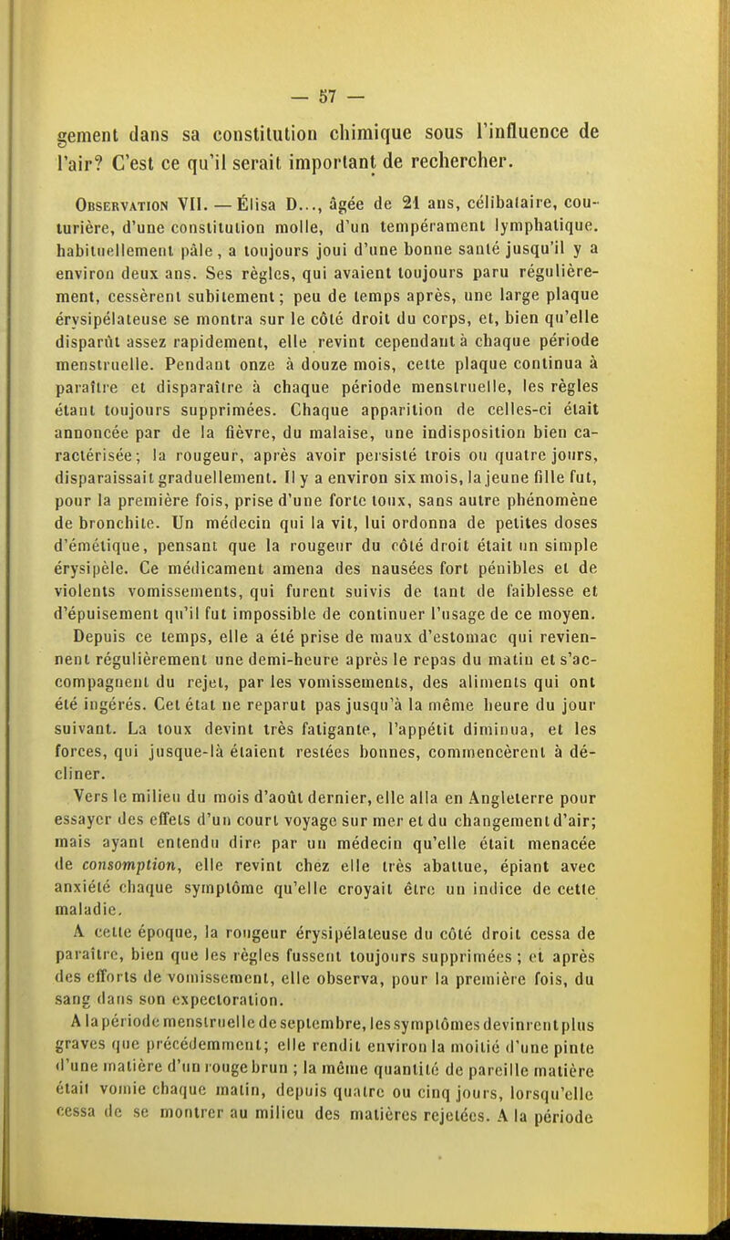 gement dans sa constitution chimique sous l'influence de l'air? C'est ce qu'il serait important de rechercher. Observation VII. — Élisa D..., âgée de 21 ans, célibalaire, cou- turière, d'une constitution molle, d'un tempéramcnl lymphatique, habiliiellemenl pâle, a toujours joui d'une bonne santé jusqu'il y a environ deux ans. Ses règles, qui avaient toujours paru régulière- ment, cessèrent subitement; peu de temps après, une large plaque érysipélateuse se montra sur le côté droit du corps, et, bien qu'elle disparût assez rapidement, elle revint cependant à chaque période menstruelle. Pendant onze à douze mois, cette plaque continua à paraître et disparaître à chaque période menstruelle, les règles étant toujours supprimées. Chaque apparition de celles-ci était annoncée par de la fièvre, du malaise, une indisposition bien ca- ractérisée; la rougeur, après avoir peisislé trois ou quatre jours, disparaissait graduellement. Il y a environ six mois, la jeune fille fut, pour la première fois, prise d'une forte toux, sans autre phénomène de bronchite. Un médecin qui la vit, lui ordonna de petites doses d'émétique, pensant que la rougeur du côté droit était un simple érysipèle. Ce médicament amena des nausées fort pénibles et de violents vomissements, qui furent suivis de tant de faiblesse et d'épuisement qu'il fut impossible de continuer l'usage de ce moyen. Depuis ce temps, elle a été prise de maux d'estomac qui revien- nent régulièrement une demi-heure après le repas du matin et s'ac- compagnent du rejet, par les vomissements, des aliments qui ont été ingérés. Cet état ne reparut pas jusqu'à la même heure du jour suivant. La toux devint très fatigante, l'appétit diminua, et les forces, qui jusque-là étaient restées bonnes, commencèrent à dé- cliner. Vers le milieu du mois d'août dernier, elle alla en Angleterre pour essayer des effets d'un court voyage sur mer et du changement d'air; mais ayant entendu dire par un médecin qu'elle était menacée de consomption, elle revint chez elle très abattue, épiant avec anxiété chaque symptôme qu'elle croyait être un indice de cette maladie. A. cette époque, la rougeur érysipélateuse du côté droit cessa de paraître, bien que les règles fussent toujours supprimées ; et après des efforts de vomissement, elle observa, pour la première fois, du sang dans son expectoration. A la période menstruelle de septembre, les symptômes devinrent plus graves que précédemment; elle rendit environ la moitié d'une pinte <l'une matière d'un rouge brun ; la même quantité de pareille matière était vomie chaque matin, depuis quatre ou cinq jours, lorsqu'elle cessa de se montrer au milieu des matières rejelécs. A la période
