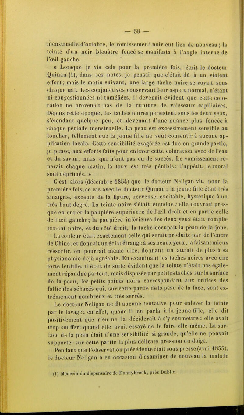 inensiruelle d'octobre, le vomissement noir eut lieu de nouveau; la teinte d'un noir bleuâtre foncé se manifesta à l'angle interne de l'oeil gauche. « Lorsque je vis cela pour la première fois, écrit le docteur Quinan (1), dans ses notes, je pensai que c'était dû à un violent effort; mais le matin suivant, une large tâche noire se voyait sous chaque œil. Les conjonctives conservant leur aspect normal, n'étant ni congestionnées ni tuméfiées, il devenait évident que cette colo- ration ne provenait pas de la rupture de vaisseaux capillaires. Depuis celte époque, les taches noires persistent sous les deux yeux, s'élendaal quelque peu, et devenant d'une nuance plus foncée à chaque période menstruelle. La peau est excessivement sensible au toucher, tellement que la jeune fille ne veut consentir à aucune ap- plication locale. Celte sensibilité exagérée est due en grande partie, je pense, aux efforts faits pour enlever cette coloration avec de l'eau et du savon, mais qui n'ont pas eu de succès. Le vomissement re- paraît chaque matin, la loiix esl très pénible; l'appélil, le moral sont déprimés. » C'est alors (décembre 1854) que le docteur Neligan vit, pour la première fois, ce cas avec le docteur Quinan ; la jeune fille élait très amaigrie, excepté de la figure, nerveuse, excitable, hystérique à un très haut degré. La teinte noire s'était étendue ; elle couvrait pres- que en entier la paupière supérieure de l'œil droit et en partie celle de l'œil gauche; la paupière inl'érieure des deux yeux élait complé- lenicnt noire, et du côté droit, la tache occupait la peau de la joue. La couleur élait exactement celle qui serait produite par de l'encre (le Chine, et donnait un éclat étrange à ses beaux yeux, la faisant mieux ressortir, on pourrait même dire, donnant un attrait de plus à sa physionomie déjà agréable. En examinant les lâches noires avec une forte lentille, il était de suite évident que la teinte n'était pas égale- ment répandue partout, mais disposée par peti les taches sur la surface de la peau, les petits points noirs correspondant aux orifices des follicules sébacés qui, sur cette partie de la peau de la face, sontex- irêmeuienl nombreux et très serrés. Le docteur Neligan ne fit aucune tentative pour enlever la teinte par le lavage; en effet, quand il en parla à la jeune fille, elle dit positivement que rien ne la déciderait à s'y soumettre: elle avait trop souffert quand elle avait essayé de le faire elle-même. La sur- face de la peau élait d'une sensibilité si grande, qu'elle ne pouvait supporter sur cette partie la plus délicate pression du doigt. Pendant que l'observation précédente était sous presse (avril 1853), le docteur Neligan a eu occasion d'examiner de nouveau la malade (1) Médecin du dispensaire de Donnybrook, près Dublin.