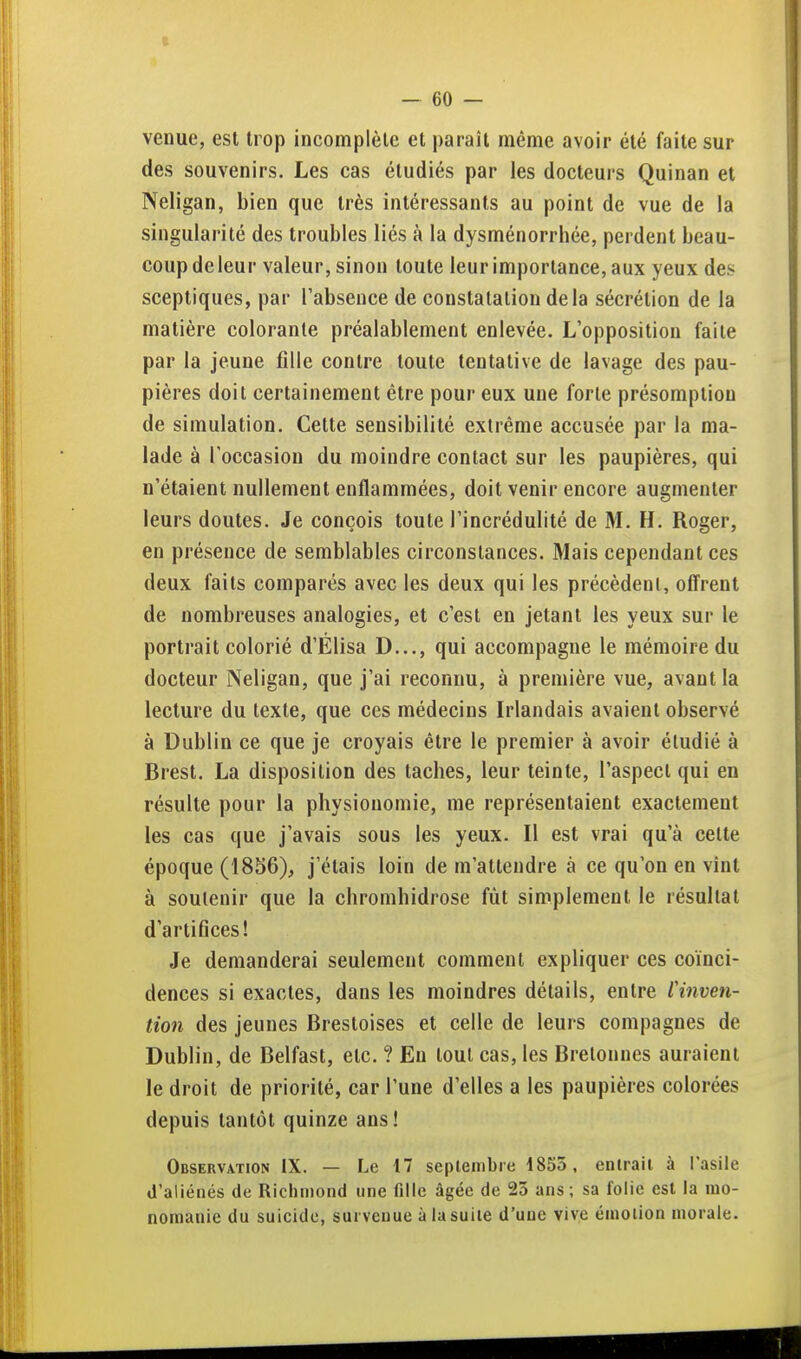 venue, est trop incomplète et paraît même avoir été faite sur des souvenirs. Les cas étudiés par les docteurs Quinan et Neligan, bien que très intéressants au point de vue de la singularité des troubles liés à la dysménorrhée, perdent beau- coup deleur valeur, sinon toute leur importance, aux yeux des sceptiques, par l'absence de constatation delà sécrétion de la matière colorante préalablement enlevée. L'opposition faite par la jeune fille contre toute tentative de lavage des pau- pières doit certainement être pour eux une forte présomption de simulation. Cette sensibilité extrême accusée par la ma- lade à l'occasion du moindre contact sur les paupières, qui n'étaient nullement enflammées, doit venir encore augmenter leurs doutes. Je conçois toute l'incrédulité de M. H. Roger, en présence de semblables circonstances. Mais cependant ces deux faits comparés avec les deux qui les précèdent, offrent de nombreuses analogies, et c'est en jetant les yeux sur le portrait colorié d'Élisa D..., qui accompagne le mémoire du docteur Neligan, que j'ai reconnu, à première vue, avant la lecture du texte, que ces médecins Irlandais avaient observé à Dublin ce que je croyais être le premier à avoir étudié à Brest. La disposition des taches, leur teinte, l'aspect qui en résulte pour la physionomie, me représentaient exactement les cas que j'avais sous les yeux. Il est vrai qu'à celte époque (1856), j'étais loin de m'atlendre à ce qu'on en vînt à soutenir que la chromhidrose fût simplement le résultat d'artifices! Je demanderai seulement comment expliquer ces coïnci- dences si exactes, dans les moindres détails, entre l'inven- tion des jeunes Brestoises et celle de leurs compagnes de Dublin, de Belfast, etc. ? En tout cas, les Bretonnes auraient le droit de priorité, car l'une d'elles a les paupières colorées depuis tantôt quinze ans ! Observation IX. — Le 17 septembre 1855, entrait à l'asile d'aliénés de Richmond une fille âgée de 23 ans; sa folie est la nio- nomanie du suicide, survenue à la suite d'une vive émotion morale.