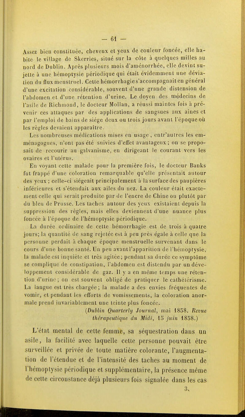 Assez bien constituée, cheveux et yeux de couleur foncée, elle ha- bite le village de Skerries, situé sur la côte à quelques milles au nord de Dublin. Après plusieurs mois d'aménorrhée, elle devint su- jette à une hémoptysie périodique qui était évidemment une dévia- tion du flux menstruel. Celte hémorrhagies'accompagnaiten général d'une excitation considérable, souvent d'une grande distension de l'abdomen et d'une rétention d'urine. Le doyen des médecins de l'asile de Richmond, le docteur Molian, a réussi maintes fois à pré- venir ces attaques par des applications de sangsues aux aines et par l'emploi de bains de siège deux ou trois jours avant l'époque où les règles devaient apparaître. Les nombreuses médications mises en usage , entr'aulres les em- ménagogues, n'ont pas été suivies d'effet avantageux; on se propo- sait de recourir au galvanisme, en dirigeant le courant vers les ovaires et l'utérus. En voyant celte malade pour la première fois, le docteur Banks fui frappé d'une coloration remarquable qu'elle présentait autour des yeux; celle-ci siégeait principalement à la surface des paupières inférieures et s'étendait aux ailes du nez. La couleur était exacte- ment celle qui serait produite par de l'encre de Chine ou plutôt par du bleu de Prusse. Les taches autour des yeux existaient depuis la suppression des règles, mais elles deviennent d'une nuance plus foncée à l'époque de l'hémoptysie périodique. La durée ordinaire de cette béraorrhagie est de trois à quatre jours; la quantité de sang rejetée est à peu près égale à celle que la personne perdait à chaque époque menstruelle survenant dans le cours d'une bonne santé. Un peu avant l'apparition de l'hémoptysie, la malade est inquiète et très agitée ; pendant sa durée ce symptôme se complique de constipation, l'abdomen est distendu par un déve- loppement considérable de gaz. Il y a en même temps une réten- tion d'urine ; on est souvent obligé de pratiquer le calhélérisme. La langue est très chargée; la malade a des envies fréquentes de vomir, et pendant les efforts de vomissements, la coloration anor- male prend invariablement une teinte plus foncée. {Dublin Quarlerly Journal, mai 1858. Revue thérapeutique du Midi, 15 juin 1858.) L'état mental de cette femme, sa séquestration dans un asile, la facilité avec laquelle celle personne pouvait être surveillée et privée de toute matière colorante, l'augmenta- tion de l'étendue et de l'intensité des taches au moment de riîémoplysic périodique et supplémentaire, la présence même de celte circonstance déjà plusieurs fois signalée dans les cas 3,