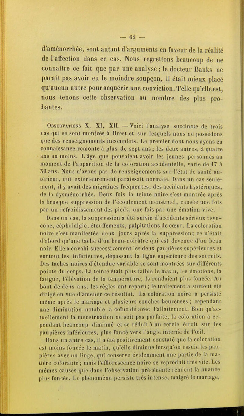 d'aménorrhée, sont autant d'arguments en faveur de la réalité de l'affection dans ce cas. Nous regrettons beaucoup de ne connaître ce fait que par une analyse ; le docteur Banks ne paraît pas avoir eu le moindre soupçon, il était mieux placé qu'aucun autre pour acquérir une conviction. Telle qu'elleest, nous tenons cette observation au nombre des plus pro- bantes. Observations X, XI, XII.—Voici l'analyse succiacle de trois cas qui se sont montrés à Brest et sur lesquels nous ne possédons que des renseignements incomplets. Le premier dont nous ayons eu connaissance remonte à plus de sept ans ; les deu.x autres, à quatre ans au moins. L'âge que pouvaient avoir les jeunes personnes au moment de l'apparition de la coloration accidentelle, varie de 17 à 50 ans. Nous n'avons pas do renseignements sur l'état de santé an- térieur, <|ui extérieurement paraissait normale. Dans un cas seiile- nienl, il y avait des migraines fréquentes, des accidents hystériques, de la dysménorrhée. Deux fois la teinte noire s'est montrée après la brusque suppression de l'écoulement menstruel, causée une fois par un refroidissement des pieds, une fois par une émotion vive. Dans un cas, la suppression a été suivie d'accidents sérieux : syn- cope, céphalalgie, étouflements, palpitations de cœur. La coloration noire s'est manifestée deux jours après la suppression; ce n'était d'abord qu'une tache d'un brun-noirâtre qui est devenue d'un beau noir. Elle a envahi successivement les deux paupières supérieures ot surtout les inférieures, dépassant la ligne supérieure des sourcils. Des taches noires d'étendue variable se sont mon'récs sur différents points du corps. La teinle était plus faible le malin, les émotions, la fatigue, l'élévation do la température, la rendaient pins foncée. An bout de deux ans, les règles ont reparu ; le traitement a surtout été dirigé en vue d'amener ce résultat. La coloration noire a persisté même après le mariage et plusieurs couches heureuses ; cependant une diminution notable a coïncidé avec l'allaitement. Bien qu'ac- tuellement la menstruation ne soit pas parfaite, la coloration a ce- pendant beaucoup diminué et se réduit à un cercle étroit sur les paupières inférieures, plus foncé vers l'angle interne de l'œil. Dans un autre cas, il a été positivement constaté que la coloration est moins foncée le malin, qu'elle diminue lorsqu'on essuie les pau- pières avec un linge, qui conserve évidemment une partie de la ma- tière colorante ; mais l'efllorescence noire se reproduit très vite. Les mêmes causes que dans l'observation précédente rendent la nuance plus foncée. Le phénomène persiste très intense, malgré le mariage.