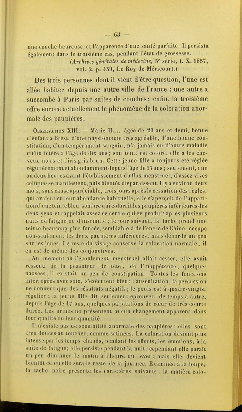 uue couche heureuse, et l'apparence d'une santé parfaite. Il persista également dans le troisième cas, pendant l'état de grossesse. {Archives générales de médecine, 5 série, t. X, 1857, vol. 2, p. 439, Le Roy de Méricourt.) Des trois personnes dont il vient d'être question, l'une est allée habiter depuis une autre ville de France ; une autre a succombé à Paris par suites de couches; enfin, la troisième offre encore actuellement le phénomène de la coloration anor- male des paupières. Observation XIII. — Marie H..., âgée de 20 ans et demi, bonne d'enfant ;i Brest, d'une physionomie très agréable, d'une bonne con- stitution, d'un tempérament sanguin, n'a jamais eu d'autre maladie qu'un ictère à l'âge de dix ans; son teint est coloré, elle a les che-, veux noirs et l'iris gris-brun. Cette jeune fille a toujours été réglée régulièrement et abondamment depuis l'âge de 17 ans ; seulement, une oudeux heuresavant l'établissement du flux menstruel, d'assez vives coliques se manifestent, puis bientôt disparaissent. Ily a environ deux mois, sans causeappréciable, iroisjours après la cessation des règles, qui avaient eu leur abondance habituelle, elle s'aperçoit de l'appari- tion d'une teinte bleu sombre qui colorait les paupières inférieures des deux yeux et rappelait assez ce cercle qui se produit après plusieurs nuits de fatigue.ou d'insomnie ; le jour suivant, la tache prend une teinte beaucoup plus foncée, semblable à de l'encre de Chine, occupe non-seulement les deux paupières inférieures, mais déborde un peu sur les joues. Le reste du visage conserve la coloration normale; il en est de même des conjonctives. Au moment oîi l'écoulement menstruel allait cesser, elle avait ressenti do la pesanteur de tête, de l'inappétence, quelques nausées; il existait un peu de constipation. Toutes les fonctions interrogées avec soin, s'exécutent bien ; l'auscultation, la percussion ne donnent que des résultats négatifs; le pouls est à quatre-vingts, régulier : la jeune (illc dit seulement éprouver, de temps à autre, depuis l'âge de 17 ans, (juelques palpitations de cœur de très courte durée. Les urines ne présentent aucun changement apparent dans leur qualité ou leur quantité. Il n'exisle pas de sensibilité anormale des paupières; elles sont très douces au loucher, comme satinées. La coloration devient plus intense par les temps chauds, pendant les efl'oris, les émotions, à la suite de fatigue; elle persiste pendant la nuit ; cependant elle paraît un pou diminuer le malin à l'heure du lever; mais elle devient bientôt ce qu'elle sera le reste de la journée. Examinée à la loupe, la tache noire présente les caractères suivants : la matière colo-