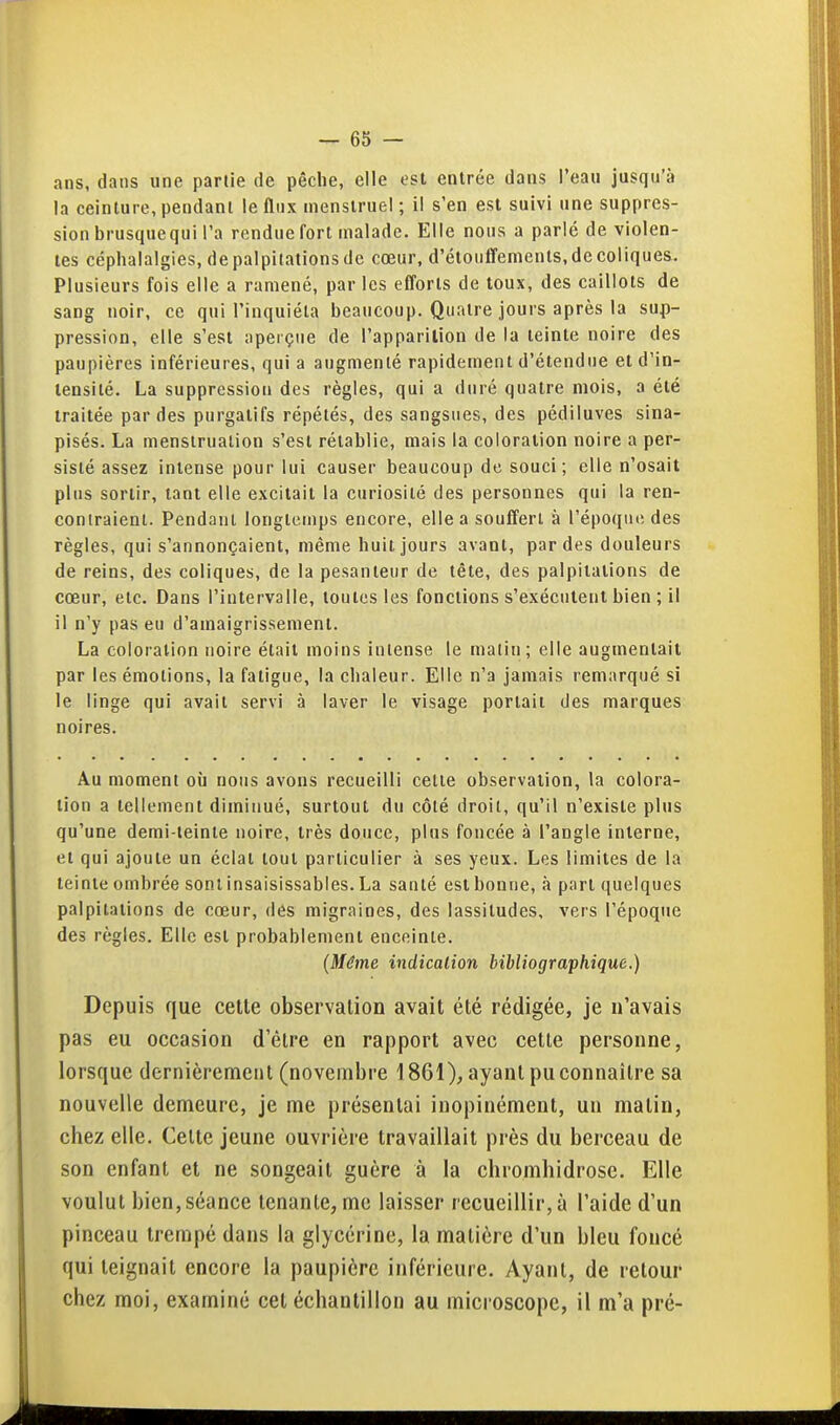 ans, dans une partie de pêche, elle est entrée dans Peau jusqu'à la ceinture, pendant le flux menstruel ; il s'en est suivi une suppres- sion brusquequi l'a rendue fort malade. Elle nous a parlé de violen- tes céphalalgies, de palpitations de cœur, d'étouffenients, de coliques. Plusieurs fois elle a ramené, par les eflorts de toux, des caillots de sang noir, ce qui l'inquiéta beaucoup. Quatre jours après la sup- pression, elle s'est aperçue de l'apparilion de la teinte noire des paupières inférieures, qui a augmenté rapidement d'étendue et d'in- tensité. La suppression des règles, qui a duré quatre mois, a été traitée par des purgatifs répétés, des sangsues, des pédiluves sina- pisés. La menstruation s'est rétablie, mais la coloration noire a per- sisté assez intense pour lui causer beaucoup de souci; elle n'osait plus sortir, tant elle excitait la curiosité des personnes qui la ren- contraient. Pendant longtemps encore, elle a souffert à l'époque des règles, qui s'annonçaient, même huit jours avant, par des douleurs de reins, des coliques, de la pesanteur de tête, des palpitations de cœur, etc. Dans l'intervalle, toutes les fonctions s'exécutent bien ; il il n'y pas eu d'amaigrissement. La coloration noire était moins intense le matin; elle augmentait par les émotions, la fatigue, la chaleur. Elle n'a jamais remarqué si le linge qui avait servi à laver le visage portail des marques noires. Au moment où nous avons recueilli celle observation, la colora- lion a tellement diminué, surtout du côté droit, qu'il n'existe plus qu'une demi-teinte noire, très douce, plus foncée à l'angle interne, et qui ajoute un éclat tout particulier à ses yeux. Les limites de la teinte ombrée sont insaisissables. La santé est bonne, à part quelques palpitations de cœur, des migraines, des lassitudes, vers l'époque des règles. Elle est probablement enceinte. (Même indication bibliographique.) Depuis que celte observation avait été rédigée, je n'avais pas eu occasion d'être en rapport avec cette personne, lorsque dernièrement (novembre 1861), ayant pu connaître sa nouvelle demeure, je me présentai inopinément, un matin, chez elle. Cette jeune ouvrière travaillait près du berceau de son enfant et ne songeait guère à la chiomhidrosc. Elle voulut bien, séance tenante, me laisser recueillir, à l'aide d'un pinceau trempé dans la glycérine, la matière d'un bleu foncé qui teignait encore la paupière inférieure. Ayant, de retour chez moi, examiné cet échantillon au microscope, il m'a pré-