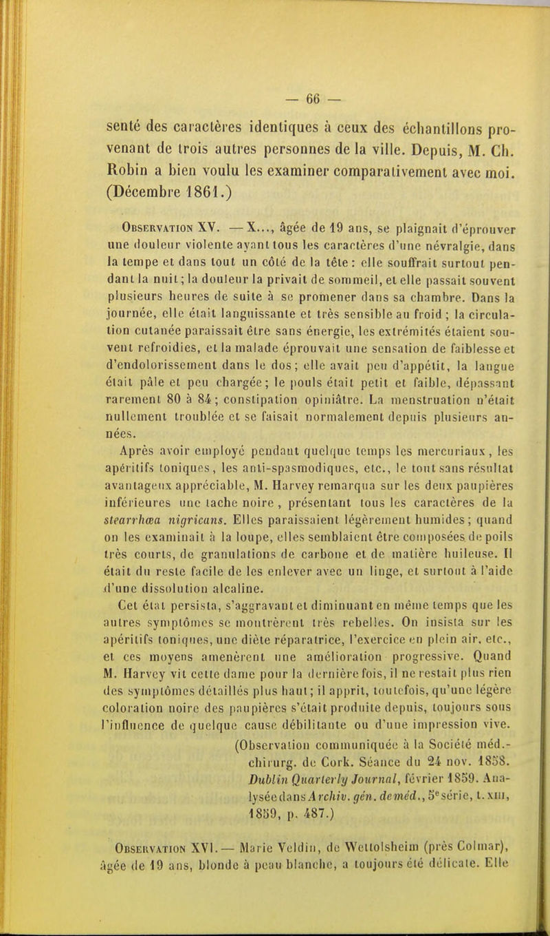sente des caractères identiques à ceux des échanlilloos pro- venant de trois autres personnes de la ville. Depuis, M. Ch. Robin a bien voulu les examiner comparativement avec moi. (Décembre 1861.) Observation XV. —X..., âgée de 19 ans, se plaignait (l'éprouver une douleur violente ayant tous les caractères d'une névralgie, dans la tempe et dans tout un côté de la tête: elle souffrait surtout pen- dant la nuit; la douleur la privait de sommeil, et elle passait souvent plusieurs heures de suite à se promener dans sa chambre. Dans la journée, elle était languissante et très sensible au froid; la circula- lion cutanée paraissait être sans énergie, les extrémités étaient sou- vent refroidies, et la malade éprouvait une sensation de faiblesse et d'endolorisscment dans le dos; elle avait peu d'appétit, la langue était pâle et peu chargée; le pouls était petit et faible, dépassant rarement 80 à 84 ; constipation opiniâtre. La menstruation n'était nullement troublée et se faisait normalement depuis plusieurs an- nées. Après avoir employé pendant quelque temps les mercuriaux, les apéritifs toniques, les anti-spasmodiques, etc., le tout sans résultat avantageux appréciable, M. Harvey remarqua sur les deux paupières inférieures une lâche noire , présentant tous les caractères de la stearrhœa nigricans. Elles paraissaient légèrement humides ; quand on les examinait à la loupe, elles semblaient être composées de poils très courts, de granulations de carbone et de matière huileuse. Il était du reste facile de les enlever avec un linge, et surtout à l'aide d'une dissolution alcaline. Cet état persista, s'aggravanl et diminuant en même temps que les autres symptômes se montrèrent très rebelles. On insista sur les apéritifs ioniques, une diète réparatrice, l'exercice en plein air. etc., et ces moyens amenèrent une amélioration progressive. Quand M. Harvey vit cette dame pour la (lernièrc fois, il ne restait plus rien des symptômes détaillés plus haut ; il apprit, toutefois, qu'une légère coloration noire des paupières s'était produite depuis, toujours sous l'influence de quelque cause débilitante ou d'une impression vive. (Observation communiquée à la Société méd.- chirurg. de Cork. Séance du 24 nov. 1858. Dublin Quarleriy Journal, février 1859. .Ana- lysée dans.4 rc/t/i;. gén. deméd.,S^sév\e, t.xiii, 1859, p. 487.) Observation XVI.— Marie Veldin, de Wcllolsheiin (près Colmar), âgée de 19 ans, blonde à peau blanche, a toujours été délicate. Elle