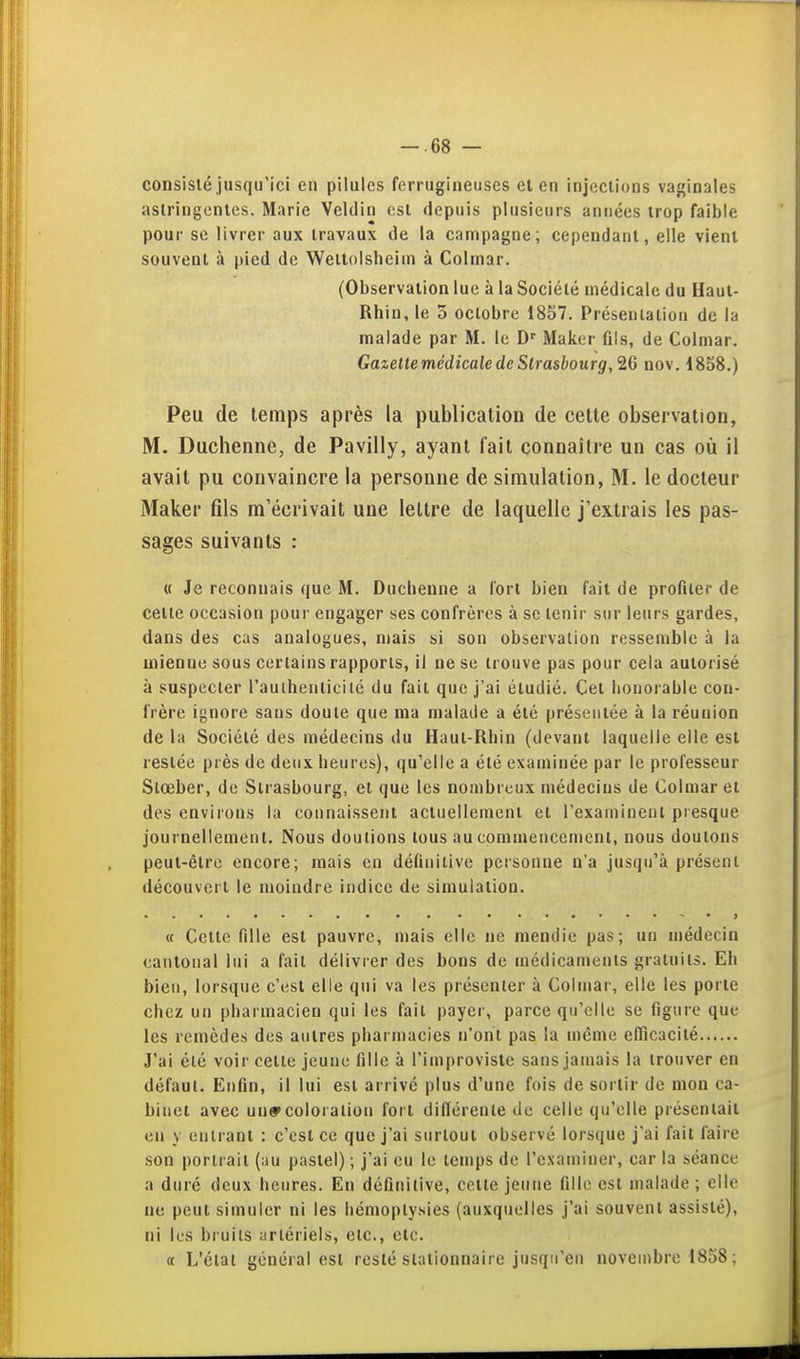 consisté jusqu'ici en pilules ferrugineuses et en injections va{;inales astringentes. Marie Veldin est depuis plusieurs années trop faible pour se livrer aux travaux de la campagne; cependant, elle vient souvent à pied de Wellolsheiui à Colinar. (Observation lue à la Société médicale du Haut- Rhin, le 3 octobre 1857. Présentation de la malade par M. le D'' Maker fils, de Colmar. Gazettemédicale de Strasbourg, 26 nov. 1858.) Peu de temps après la publication de cette observation, M. Duchenne, de Pavilly, ayant fait connaître un cas où il avait pu convaincre la personne de simulation, M. le docteur Maker fils m'écrivait une lettre de laquelle j'extrais les pas- sages suivants : « Je reconnais que M. Duchenne a fort bien fait de profiler de celle occasion pour engager ses confrères à se tenir sur leurs gardes, dans des cas analogues, mais si son observation ressemble à la mienne sous certains rapports, il ne se trouve pas pour cela autorisé à suspecter l'aulhenticilé du fait que j'ai éludié. Cet honorable con- frère ignore sans doute que ma malade a été présentée à la réunion de la Société des médecins du Haul-Rhin (devant laquelle elle est resiée près de deux heures), qu'elle a élé examinée par le professeur Slœber, de Strasbourg, et que les nombreux médecins de Colmar et des environs la connaissent actuellement el rexamineul piesque journellement. Nous doutions tous au commencement, nous doutons peut-être encore; mais en définitive personne n'a jusqu'à présent découvert le moindre indice de simulation. « Cette nile est pauvre, mais elle ne mendie pas; un médecin cantonal lui a fait délivrer des bons de médicaments gratuits. Eh bien, lorsque c'est elle qui va les présenter à Colmar, elle les porte chez un pharmacien qui les fait payei', parce qu'elle se figure que les remèdes des autres pharmacies n'ont pas la même efficacité J'ai été voir cette jeune fille à l'improviste sans jamais la trouver en défaut. Enfin, il lui est arrivé plus d'une fois de sortir de mon ca- binet avec un»coloration fort différente de celle qu'elle présentait en y enlraol : c'est ce que j'ai surtout observé lorsque j'ai fait faire son portrait (au pastel) ; j'ai eu le temps de l'examiner, car la séance a duré deux heures. En définitive, cette jeune fille esl malade ; elle ne peut simuler ni les hémoplysies (auxquelles j'ai souvent assisté), ni les bruils artériels, etc., etc. « L'étal général esl resté slalionnaire jusqu'en novembre 1858 ;