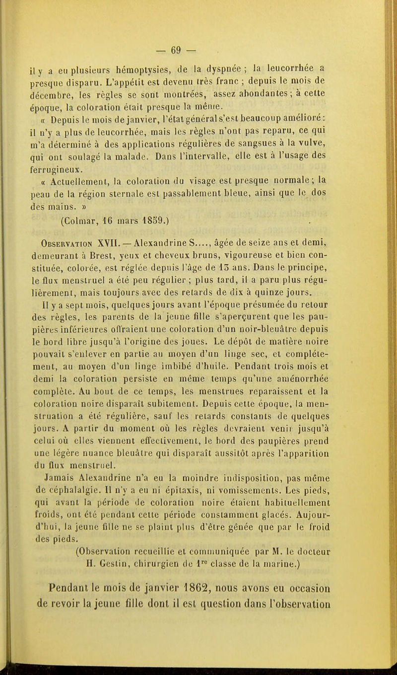 il y a en plusieurs héraoplysies, de la dyspnée ; la leucorrhée a presque disparu. L'appétit est devenu très franc ; depuis le mois de décembre, les règles se sont montrées, assez abondantes ; à celte époque, la coloration était presque la ménre. « Depuis le mois de janvier, l'état général s'est beaucoup amélioré : il n'y a plus de leucorrhée, mais les règles n'ont pas reparu, ce qui m'a déterminé à des applications régulières de sangsues à la vulve, qui ont soulagé la malade. Dans l'iniervalle, elle est à l'usage des ferrugineux. « Actuellement, la coloration du visage est presque normale; la peau de la région siernale est passablement bleue, ainsi que le dos des mains. » (Colmar, 16 mars 1859.) Observation XVII. — Âlexandrine S...., âgée de seize ans et demi, demeurant à Brest, yeux et cheveux bruns, vigoureuse et bien con- stituée, colorée, est réglée depuis l'âge de 13 ans. Dans le principe, le flux menstruel a été peu régulier ; plus tard, il a paru plus régu- lièrement, mais toujours avec des relards de dix à quinze jours. Il y a sept mois, quelques jours avant l'époque présumée du retour des règles, les parents de la jeune fille s'aperçurent que les pau- pières inférieures ofl'raienl une coloration d'un ooir-bleuâtre depuis le bord libre jusqu'à l'origine des joues. Le dépôt de matière noire pouvait s'enlever en partie au moyen d'un linge sec, cl complète- ment, au moyen d'un linge imbibé d'huile. Pendant trois mois et demi la coloration persiste en même temps qu'une aménorrhée complète. Au bout de ce temps, les menstrues reparaissent et la coloration noire disparaît subitement. Depuis cette époque, la men- struation a été régulière, sauf les relards constants de quelques jours. A partir du moment où les règles devraient venir jusqu'à celui où elles viennent effeciivemenl, le bord des paupières prend une légère nuance bleuâtre qui disparaît aussitôt après l'apparition du flux menstruel. Jamais Alexandrine n'a eu la moindre indisposition, pas même de céphalalgie. 11 n'y a eu ni épilaxis, ni vomissements. Les pieds, qui avant la période de coloration noire étaient habituellement froids, ont été pendant celle période constamment glacés. Aujour- d'hui, la jeune fille ne se plaint plus d'être gênée que par le froid des pieds. (Observation recueillie et communiquée par M. le docteur H. Gestin, chirurgien de 1 classe de la marine.) Pendant le mois de janvier 1862, nous avons eu occasion de revoir la jeune fille dont il est question dans l'observation