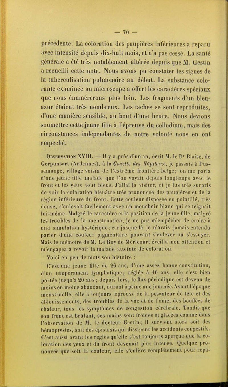 précédente. La coloration des paupières inférieures a reparu avec intensité depuis dix-huit mois, et n'a pas cessé. La santé générale a été très notablement altérée depuis que M. Gestin a recueilli celte note. Nous avons pu constater les signes de la tuberculisation pulmonaire au début. La substance colo- rante examinée au microscope a offert les caractères spéciaux que nous énumérerons plus loin. Les fragments d'un bleu- azur étaient très nombreux. Les taches se sont reproduites, d'une manière sensible, au bout d'une heure. Nous devions soumettre cette jeune fille à l'épreuve du collodium, mais des circonstances indépendantes de notre volonté nous en ont empêché. Observation XVIII. — II y a près d'un an, écrit M. le Biaise, de Gerpunsarl (Ardennes), à la Gazette des Hôpitaux, je passais à Pus- semange, village voisin do l'extrême frontière belge; on me parla d'une jeune fille malade que l'on voyait depuis longtemps avec le front et les yeux tout bleus. J'allai la visiter, et je fus très surpris de voir la coloration bleuâtre très prononcée des paupières et de la région inférieure du front. Cette couleur disposée en pointillé, très dense, s'enlevait facilement avec un mouchoir blanc qui se teignait lui-même. Malgré le caractère et la position de la jeune fille, malgré les troubles de la menstruation, je ne pus m'empêclier de croire à une simulation hystérique; car jusque-là je n'avais jamais entendu parler d'une couleur pigmeniaire pouvant s'enlever ou s'essuyer. Mais le mémoire de M. Le Roy de Méricourt éveilla mon attention et m'engagea à revoir la malade atteinte de coloration. Voici en peu de mots son histoire : C'est une jeune fille de 26 ans, d'une assez bonne constitution, d'un tempérament lymphatique; réglée à 16 ans, elle s'est bien portée jusqu'à 20 ans; depuis lors, le flux périodique est devenu de moins en moins abondant, durant à peine une journée. Avant l'époque menslruelle, elle a toujours éprouvi; de la pesanteur de tête et des éblouissements, des troubles de la vue et de l'ouïe, des bouffées de chaleur, tous les symptômes de congestion cérébrale. Taudis que son front est brtilant, ses mains sont froides et glacées comme dans l'observation de M. le docteur Gestin; il survient alors soit des hémoptysies, soit des épistaxis qui dissipent les accidents congeslifs. C'est aussi avant les règles qu'elle s'est toujours aperçue que la co- loration des yeux et du front devenait plus intense. Quelque pro- noncée que soit la couleur, elle s'enlève complètement pour repa-