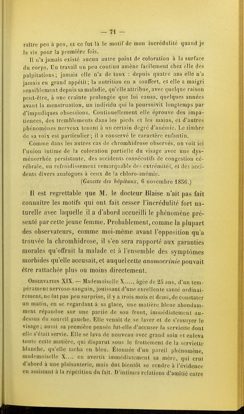 raîlre peu à peu, et ce fut là le raolif de mon incrédulité quand je la vis pour la première fois. II n'a jamais existé aucun autre point de coloration à la surface du corps. Un travail un peu continu amène facilement chez elle des palpitations; jamais elle n'a de toux : depuis quatre ans elle n'a jamais eu grand appétit; la nutrition en a souffert, et elle a maigri sensiblement depuis sa maladie, qu'elle attribue, avec quelque raison peut-être, à une crainte prolongée que lui causa, quelques années avant la menstruation, un individu qui la poursuivit longtemps par d'impudiques obsessions. Continuellement elle éprouve des impa- tiences, des tremblements dans les pieds et les mains, cl d'autres phénomènes nerveux tenant à un certain degré d'anémie. Le timbre de sa voix est particulier; il a conservé le caractère enfantin. Comme dans les autres cas de chromhidrose observés, on voit ici l'union intime de la coloration partielle du visage avec une dys- ménorrhée persistante, des accidents consécutifs de congestion cé- rébrale, un refroidissement remarquable des extrémités, et des acci- dents divers analogues à ceux de la chloro-anémie. (Gazette des hôpitaux, 6 novembre 1856.) Il est regrettable que M. le docteur Biaise n'ait pas fait connaître les motifs qui ont fait cesser l'incrédulité fort na- turelle avec laquelle il a d'abord accueilli le phénomène pré- senté par cette jeune femme. Probablement, comme la plupart des observateurs, comme moi-même avant l'opposition qu'a trouvée la chromhidrose, il s'en sera rapporté aux garanties morales qu'offrait la malade et à l'ensemble des symptômes morbides qu'elle accusait, et auquel cette anomocrinie pouvait être rattachée plus ou moins directement. Observation XIX. — Mademoiselle X âgée de 25 ans, d'un tem- pérament nervoso-sanguin, jouissant d'une excellente santé ordinai- rement, ne fut pas peu surprise, il y a trois mois el demi, de constater un matin, en se regardant à sa glace, une matière bleue abondam- ment répandue sur une partie de son front, immédiatement au- dessus du sourcil gauche. Elle venait de se laver et de s'essuyer le visage; aussi sa première pensée fut-elle d'accuser la serviette dont elle s'était servie. Elle se lava de nouveau avec grand soin el enleva toute cette matière, qui disparut sous le frottement de la serviette blanche, qu'elle tacha en bleu. Étonnée d'un pareil phénomène, mademoiselle X.... en avertit immédiatement sa mère, qui crut d'abord à une plaisanterie, mais dut bientôt se rendre à l'évidence en assistant à la répétition du fait. D'intimes relations d'amiiié entre