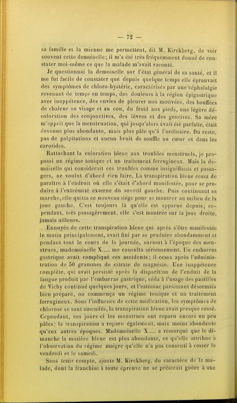 sa famille ei la mienne me permeiteni, dii M. Kirckberg, de voir souvent celle demoiselle; il m'a élé irès fréquemment donné de con- stater moi-même ce que la malade m'avait raconté. Je questionnai la demoiselle sur l'état général de sa santé, et il me fui facile de constater que depuis quelque temps elle éprouvait des syniplômes de chloro-hyslérie, caractérisés par une'céphalalgie revenant de temps en temps, des douleurs à la région épigastrique avec inappétence, des envies de pleurer non motivées, des bouffées de chaleur au visage et au cou, du froid aux pieds, une légère dé- coloration des conjonctives, des lèvres et des gencives. Sa mère m'apprit que la menslrualion, qui jusqu'alors avait élé parfaite, était devenue plus abondante, mais plus pâle qu'à l'ordinaire. Du reste, pas de palpitations et aucun bruit de souffle au cœur et dans les carotides. Rattachant la coloration bleue aux troubles menstruels, je pro- posai un régime tonique et un traitement ferrugineux. Mais la de- moiselle qui considérait ces troubles comme insignifiants et passa- gers, ne voulut d'abord rien faire. La transpiration bleue cessa de paraître à l'endroil où elle s'était d'abord manifestée, pour se pro- duire à l'extrémité externe du sourcil gauche. Puis continuant sa marche, elle quitta ce nouveau siège pour se montrer au milieu de la joue gauche. C'est toujours là qu'elle est apparue depuis; ce- pendant, très passagèrement, elle s'est montrée sur la joue droite, jamais ailleurs. Ennuyée de celte transpiration bleue qui après s'être manifestée le malin principalement, avait fini par se produire abondamment et pendant tout le cours de la journée, surtout à l'époque des men- strues, mademoiselle X.... me consulta sérieusement. Un embarras gastrique avait compliqué ces accidents; il cessa après l'adminis- tration de 30 grammes de citrate de magnésie. Une inappétence complète, qui avait persisté après la disparition de l'enduit de la langue produit par l'embarras gastrique, céda à l'usage des pastilles de Vichy continué quelques jours, et l'eslomac paraissant désormais bien préparé, on commença un régime tonique et un traitement ferrugineux. Sous l'influence de cette médicalion, les symptômes de chlorose se sont amendés, la transpiration bleue avait presque cessé. Cependant, ces jours-ci les menstrues ont reparu encore un peu pâles; la transpiration a reparu également, mais moins abondante qu'aux autres époques. Mademoiselle X.... a remarqué que le di- manche la matière bleue est plus abondante, ce qu'elle attribue à l'observation du régime maigre qu'elle n'a pas consenti à cesser le vendredi et le samedi. Sans tenir compte, ajoute M. Kirckberg, du caractère de la ma- lade, dont la franchise à toute épreuve ne se prêterait guère à une