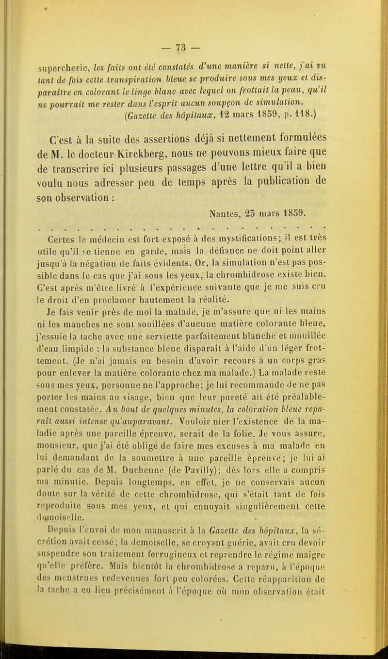 supercherie, les faits ont été constatés d'une manière si nette, fai vu tant de fois celte transpiration bleue se produire sous mes yeux cl dis- paraître en colorant le linge blanc avec lequel on frottait la peau, qu'il ne pourrait me rester dans l'esprit aucun soupçon de simulation. {Gazette des hôpitaux, 12 mars 18S9, p. H8.) C'est à la suite des assertions déjà si nettement formulées de M. le docteur Kirckberg, nous ne pouvons mieux faire que de transcrire ici plusieurs passages d une lettre qu'il a bien voulu nous adresser peu de temps après la publication de son observation : Nantes, 23 mars 1859. Certes le médecin est fort exposé à des mystificaiions; il est très utile qu'il ?e tienne en garde, mais la défiance ne doit point aller jusqu'à la négation de faits évidents. Or, la simulation n'est pas pos- sible dans le cas que j'ai sous les yeux,' la chromliidrose existe bien. C'est après m'être livré à l'expérience suivante que je me suis cru le droit d'en proclamer hautement la réalité. Je fais venir près de moi la malade, je m'assure que ni les mains ni les manches ne sont souillées d'aucune matière colorante bleue, j'essuie la (ache avec une serviette parfaitement blanche et mouillée d'eau limpide : la substance bleue disparaît à l'aide d'un léger frot- tement. (Je n'ai jamais eu besoin d'avoir recours à un corps gras pour enlever la matière colorante chez ma malade.) La malade reste sous mes yeux, personne ne l'approche; je lui recommande de ne pas porter les mains au visage, bien que leur pureté ait été préalable- ment conslaléi!. Au bout de quelques minutes, la coloration bleue repa- raît aussi intense qu'auparavant. Vouloir nier l'existence de la ma- ladie après une pareille épreuve, serait de la folie. Je vous assure, monsieur, que j'ai été obligé de faire mes excuses à ma malade en lui demandant de la soumettre à une pareille épreuve; je lui ai parlé du cas de M. Duchcnno (de Pavilly); dès lors elle a compris ma minutie. Depuis longtemps, en clTet, je ne conservais aucun doute sur la vérité de celte chromhidrose, qui s'était tant de fois reproduite sous mes yeux, et qui ennuyait singulièrement celle divnoisollc. Depuis l'envoi do mon manuscrit à la Gazette des hôpitaux, la sé- crétion avait cessé; la demoiselle, se croyant guérie, avait cru devoir suspendre son traitement ferrugineux cl reprendre le régime maigre qu'elle préfère. Mais bientôt la chromhidrose a reparu, à l'époqiK! des mi;nstrues redevenues fort peu colorées. Celle réapparition de la (ache a eu lieu précisément à l'époque où mon observaiion était