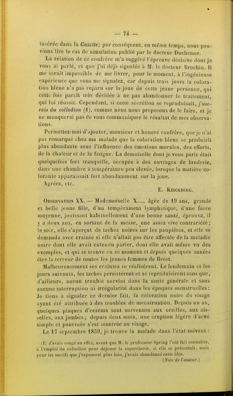 insérée dans la Gazette; par conséfuient, en même temps, nous pou- vions lire le cas de simulation publié par le docteur Duclienne. La relalion de ce confrère m'a suggéré répreuve décisive dont je vous ai parlé, ol que j'ai déjà signalée à M. le docteur lîrochin. Il me serait impossible de me livrer, pour le moment, à l'ingénieuse expérience que vous me signalez, car depuis trois jours la colora- tion bleue n'a pas reparu sur la joue de cette jeune personne, qui celle fois paraît très décidée à ne pas abandonner le traitement, qui lui réussit. Cependant, si cette sécrétion se reproduisait,/«se- rais du collodion (1), comme nous nous proposons de le faire, et je ne manquerai pas de vous communiquer le résultai de mes observa- tions. Permettez-moi d'ajouter, monsieur et bonoré confrère, que je n'ai pas remarqué tliez ma malade que la coloration bleue se produisît plus abondante sous l'influence des émotions morales, des efforts, de la chaleur et de la fatigue. La demoiselle dont je vous parle était quelquefois fort tranquille, occupée à des ouvrages de broderie, dans une chambie à température peu élevée, lorsque la matière co- lorante apparaissait fort abondamment sur la joue. Agréez, etc. E. KiRCKBERG. Observation XX. — Mademoiselle X..., âgée de 19 ans, grande et belle jeune fille, d'un tempérament lymphatique, d'une foice moyenne, jouissant habituellement d'une bonne santé, éprouva, il y a deux ans, en sortant de la messe, une assez vive contrariété; le soir, elle s'aperçut de taches noires sur les paupières, et elle se demanda avec crainte si elle n'allait pas être affectée de la maladie noire dont elle avait entendu parler, dont elle avait même vu des exemples, et qui se trouve en ce moment et depuis quelques années être la terreur de toutes les jeunes femmes de Brest. Malheureusement ses craintes se réalisèrent. Le lendemain et les jours suivants, les taches persistèrent et se reproduisirent sans que, d'ailleurs, aucun trouble survînt dans la santé générale el sans aucune interruption ni irrégularité dans les époques menstruelles; Je tiens à signaler ce dernier fait, la coloration noire du visage ayant été attribuée à des troubles de menstruation. Depuis un an, quelques plaques d'eczéma sont survenues aux oreilles, aux ais- selles, aux jambes ; depuis deux mois, une éruption légère d'acné simple et ponctuée s'est montrée au visage. Le 17 septembre 1859, je trouve la malade tians l'état suivant : (1) J'avais .songe en elTcl, aviint que M. le professenr Spring l'eut fait connaiire. à l'emploi du collodion pour déjouer la supercherie, si elle se prdscntail; niais pour les inolifs que J'exposerai plus loin, j'avais abandonne celle idée. {Noie de rauleur.)