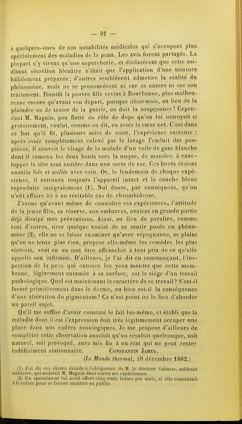 à quelques-unes de nos notabilités médicales qui s'occupent plus spécialement des maladies de la peau. Les avis furent partagés. La plupart n'y virent qu'une supercherie, et déclarèrent que celle soi- disant sécrétion bleuâtre n'étail que l'application d'une teinture habilement préparée; d'autres semblèrent admettre la réalité du phénomène, mais ne se prononcèrent ni sur sa nature ni sur son traitement. Bientôt la pauvre fille revint à Bourbonne, plus malheu- reuse encore qu'avant son départ, puisque désormais, au lieu de la plaindre ou de tenter de la guérir, on doit la soupçonner! Cepen- dant M. Magnin, peu flatté du rôle de dupe qu'on lui octroyait si gratuitement, voulut, comme on dit, en avoir le cœur net. C'est dans ce but qu'il fil, plusieurs soirs de suiie, l'expérience suivante : après avoir complètement enlevé par le lavage l'enduit des pau- pières, il couvrit le visage de la malade d'un voile de gaze blanche dont il ramena les deux bouts vers la nuque, de manière à enve- lopper la tête tout entière dans une sorte de sac. Ces bouts étaient ensuite liés et scellés avec soin. Or, le lendemain de chaque expé- rience, il retrouva toujours l'appareil intact et la couche bleue reproduite intégralement (i). Nul doute, par conséquent, qu'on n'eût affaire ici à un véritable cas de chromhidrose. J'avoue qu'avant même de connaître ces expériences, l'attitude de la jeune fille, sa réserve, son embarras, avaient en grande partie déjà dissipé mes préventions. Ainsi, au lieu de paraître, comme tant d'autres, tirer quelque vanité de se sentir posée en phéno- mène (2), elle ne se laisse examiner qu'avec répugnance, se plaint qu'on ne tente plus rien, propose elle-même les remèdes les plus violents, veut en un mot être affranchie à tout prix de ce qu'elle appelle son infirmité. D'ailleurs, je l'ai dit en commençant, l'ins- pection de la per.u qui entoure les yeux montre que cette mem- brane, légèrement entamée à sa surface, est le siège d'un travail pathologique. Quel est maintenant le caractère de ce travail ? S'esl-il formé primitivement dans le derme, ou bien est-il la conséquence d'une altération du pigmentum? Ce n'est point ici le lieu d'aborder un pareil sujet. Qu'il me suffise d'avoir constaté le fait lui-même, et établi que la maladie dont il est l'expression doit très légitimement occuper une place dans nos cadres nosologiques. Je me propose d'ailleurs de compléter cette, observation aussitôt qu'un résultat quelconque, soit naturel, soit provoqué, aura mis fin à un état qui ne peut rester indéfiniment siationnaire. Constantin James. {Le Monde thermal, 10 décembre 1862.) (1) J'ai (lu ces divers détails à robligcaiice de M. le docteur Cabassc, médecin militaire, qui assistait M. Magnin dans toutes ses ox|)ériences. (2) Un spéculateur lui avait offert cinq cents francs par mois, si elle consentait à le suivre pour se laisser montrer en public.