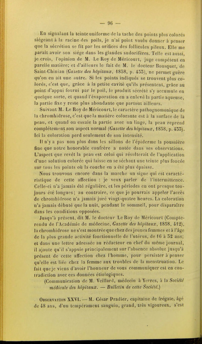 En signalant la teinte uniforme de la laclie des points plus colorés siégeant à la racine des poils, je n'ai point voulu donner à penser que la sécrétion se fît par les orifices des follicules pileux. Elle me paraît avoir son siège dans les glandes sudorifères. Telle est aussi, je crois, l'opinion de M. Le Roy de Méricoui t, juge compétent en parelle matière; et d'ailleurs le lait de M. le docteur Bousquet, de Saint-Chinian (Gazelle des hôpitaux, 1838, p. 433), ne permet guère qu'on en ait une autre. Si les points indiqués se trouvent plus co- lorés, c'est que, grâce à la petite cavité qu'ils présentent, grâce au point d'ajipui fourni par le poil, le produit sécrété s'y accumule en quelque sorte, et quand l'évaporation en a enlevé la partie aqueuse, la partie fixe y reste plus abondante que partout ailleurs. Suivant M. Le Roy de Méricourl, le caractère pathognomonique de la chromhidrose, c'est que la matière colorante est à la surface de la peau, et quand on essaie la partie avec un linge, la peau reprend complètement son aspect normal (Gazette des hôpitaux, 1858, p. 455). Ici la coloration perd seulement de son intensité. Il n'y a pas non plus dans les sillons de l'épiderme la poussière fine que notre honorable confrère a notée dans ses observations. L'aspect que revêt la peau est celui qui résulterait de l'application d'une solution colorée qui laisse en se séchant une teinte plus foncée sur tous les points où la couche en a été plus épaisse. Nous trouvons encore dans la marche un signe qui est caracté- ristique de cette affection : je veux parler de l'intermittence. Celle-ci n'a jamais été régulière, et les périodes en ont presque tou- jours été longues; au contraire, ce que je pourrais appeler l'accès de chromhidrose n'a jamais juré vingt-quatre heures. La coloration n'a jamais débuté que la nuit, pendant le sommeil, pour disparaître dans les conditions opposées. Jusqu'à présent, dit M. le docteur Le Roy de Méricourt (Compte- rendu de l'Académie de médecine, Gazelle des hôpitaux, 1858, 412), la chromhidrose ne s'est montréeque chez des jeunes femmes e(à l'âge de la plus grande activité fonctionnelle de l'utérus, de 16 à 52 ans; et dans une lettre adressée au rédacteur en chef du même journal, il ajoute qu'il s'appuie principalement sur l'absence absolue jusqu'à présent de cette affection chez l'homme, pour persister à penser qu'elle est liée chez la femme aux troubles de la menstruation. Le fait que je viens d'avoir l'honneur de vous communiquer est en con- tradiction avec ces données étiologiques. (Communication de M. Veillard, médecin à Y<!rres, à la Société médicale des hôpitaux. — Bulletin de celle Société.) Observation XXVI. — M. César Pradier, capitaine de frégate, âgé de 48 ans, d'un tempérament sanguin, grand, très vigoureux, s'est