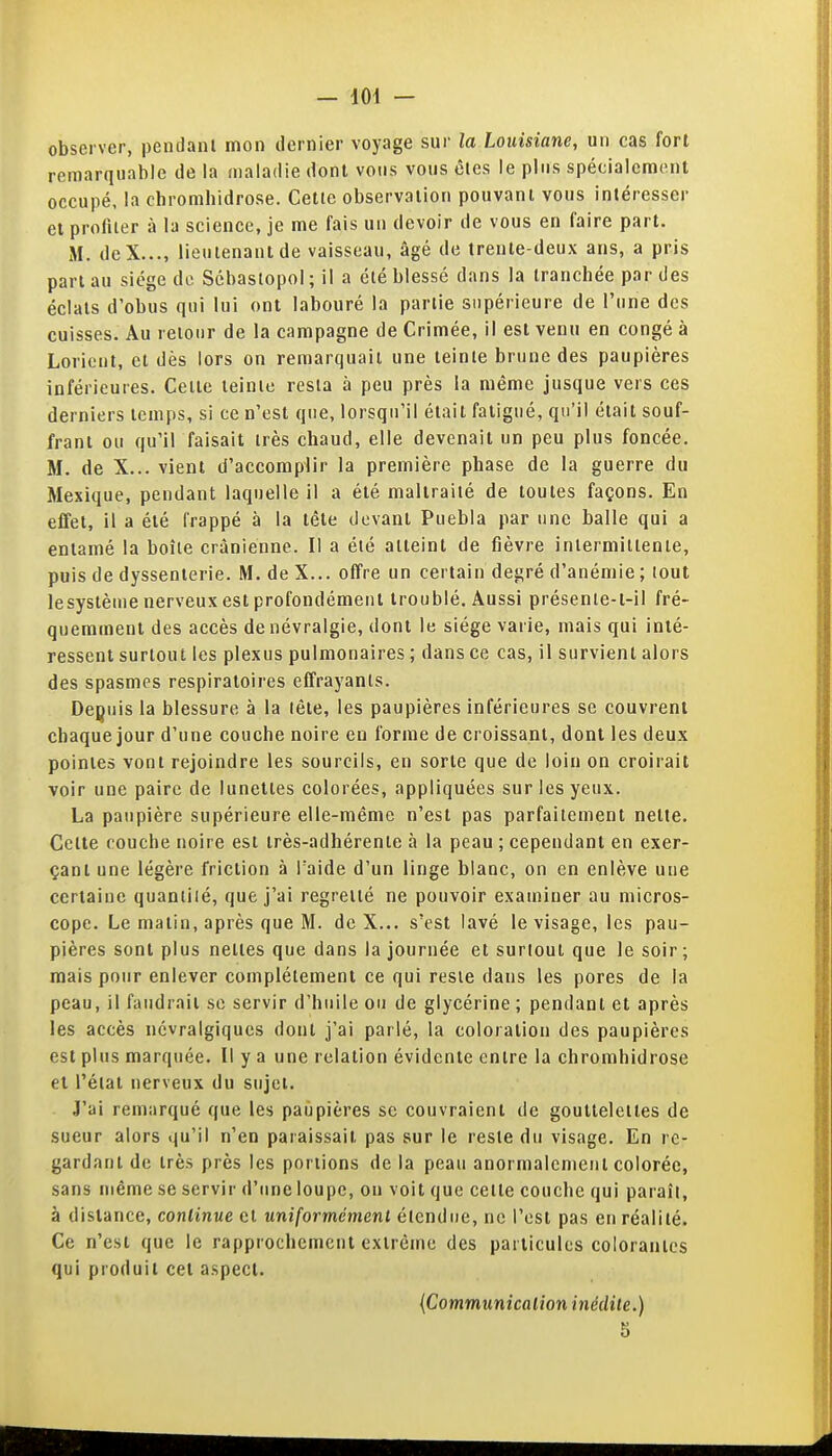 observer, pendant mon dernier voyage sur la Louisiane, un cas fort remarquable de la maladie dont vous vous êtes le pltis spécialement occupé, ia chromhidrose. Cette observation pouvant vous intéresser et profiter à la science, je me fais un devoir de vous en faire part. M. deX..., lieutenant de vaisseau, âgé de trente-deux ans, a pris part au siège de Scbastopol ; il a été blessé dans la tranchée par des éclats d'obus qui lui ont labouré la partie supérieure de l'une des cuisses. Au retour de la campagne de Crimée, il est venu en congé à Lorieut, et dès lors on remarquait une teinte brune des paupières inférieures. Cette teinte resta à peu près la même jusque vers ces derniers temps, si ce n'est que, lorsqu'il était fatigué, qu'il était souf- frant ou qu'il faisait très chaud, elle devenait un peu plus foncée. M. de X... vient d'accomplir la première phase de la guerre du Mexique, pendant laquelle il a été maltraité de toutes façons. En effet, il a été frappé à la tête devant Puebla par une balle qui a entamé la boîte crânienne. Il a été atteint de fièvre intermittente, puis de dyssenterie. M. de X... offre un certain degré d'anémie ; tout lesystèuie nerveux est profondément troublé. Aussi présenle-l-il fré- quemment des accès de névralgie, dont le siège varie, mais qui inté- ressent surtout les plexus pulmonaires ; dans ce cas, il survient alors des spasmes respiratoires effrayants. Depuis la blessure à la lêle, les paupières inférieures se couvrent chaque jour d'une couche noire eu forme de croissant, dont les deux pointes vont rejoindre les sourcils, en sorte que de loin on croirait voir une paire de lunettes colorées, appliquées sur les yeux. La paupière supérieure elle-même n'est pas parfaitement nette. Cette couche noire est très-adhérente à la peau ; cependant en exer- çant une légère friction à Taide d'un linge blanc, on en enlève une certaine quantité, que j'ai regretté ne pouvoir examiner au micros- cope. Le matin, après que M. de X... s'est lavé le visage, les pau- pières sont plus nettes que dans la journée et surtout que le soir; mais pour enlever complètement ce qui reste dans les pores de la peau, il faudrait se servir d'huile ou de glycérine ; pendant et après les accès névralgiques dont j'ai parlé, la coloration des paupières est plus marquée. Il y a une relation évidente entre la chromhidrose et l'état nerveux du sujet. J'ai remarqué que les paupières se couvraient de gouttelettes de sueur alors qu'il n'en paraissait pas sur le reste du visage. En re- gardant de très près les portions de la peau anormalement colorée, sans même se servir d'une loupe, ou voit que cette couche qui paraît, à distance, continue et uniformément étendue, ne l'est pas en réalité. Ce n'est que le rapprochement extrême des particules colorantes qui produit cet aspect. {Communication inédite.) 5