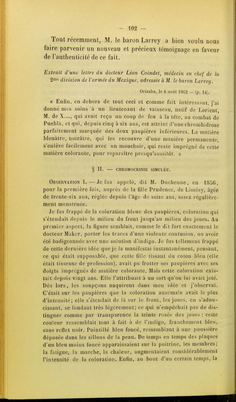 Tout récemment, M. le baron Larrey a Lien voulu nous faire parvenir un nouveau et précieux témoignage en faveur de l'authenticité de ce fait. Extrait d'une lettre du docteur Léon Coindet, médecin en chef de la 2me division de Varmée du Mexique, adressée à M. le baron Larrey. Orizaba, le 6 août 18G2 — (p. 14). « Enfin, en dehors de tout ceci et comme fait intéressîint, j'ai donné mes soins à un lieutenant de vaisseau, natif de Lorient, M. de X..., qui avait reçu un coup de feu à la léte, au combat de Puebla, et qui, depuis cinq à six ans, est atteint d'une chromhidrose parfaitement marquée des deux paupières inférieures. La matière bleuâtre, noirâtre, qui les recouvre d'une manière |)ermanente, s'enlève facilement avec un mouchoir, qui reste imprégné de cette matière colorante, pour reparaître prosqu'aussitôt. » § II. — CHROMOCRINIE SIMULÉE. Obsekvation I.—Je fus appelé, dit M. Duchenue, en 1856, pour la première fois, auprès de la fille Prudence, de Limésy, âgée de trente-six ans, réglée depuis l'âge de seize ans, assez régulière- ment mensiruée. Je fus frappé de la coloration bleue des paupières, coloration qui s'étendait depuis le milieu du front jusqu'au milieu des joues. Au premier aspect, la figure semblait, comme le dit fort exactement le docteur Maker, porter les traces d'une violente contusion, ou avoir été badigeonnée avec une solution d'indigo. Je fus tellement frappé de celte dernière idée que je la manifestai instantanément, pensant, ce qui était supposable, que celte fille tissant du colou bleu (elle était tisseuse de profession), avait pu frotter ses paupières avec ses doigts imprégnés de matière colorante. Mais cette coloration exis- tait depuis vingt ans. Elle l'attribuait à un sort qu'on lui avait jeté. Dès lors, les soupçons naquirent dans mon idée et j'observai. C'était sur les paupières que la coloration anormale avait le plus d'intensité; elle s'étendait de là sur le front, les joues, en s'adou- cissant, se fondant très légèrement; ce qui n'empêcliait pas de dis- tinguer comme par transparence la teinte rosée des joues : celte couleur ressemblait tout à fait à de l'indigo, franchen\eni bleu, sans reflet noir. Pointillé bleu foncé, ressemblant à une poussière déposée dans les sillons de la peau. De temps en temps des plaques d'un bleu moins foncé apparaissaient sur la poitrine, les membres; la faligue, la marche, la chaleur, augmentaient considérablement l'intensité de la coloration. Enfin, au bout d'un certain temps, la
