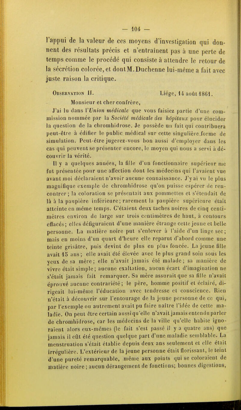 l'appui de la valeur de ces moyens d'investigation qui don- nent des résultats précis et n'entraînent pas à une perte de temps comme le procédé qui consiste à attendre le relourde la sécrétion colorée, et donlM.Duchenne lui-même a fait avec juste raison la critique. Observation H. Liège, 14 aoûH861. Monsieur et cher confrère, J'ai lu dans VUnion médicale que vous faisiez partie d'une com- mission nommée par la Société médicale des hôpitaux pour élucider la question de la cliromliidrose. Je possède un fait qui contribuera peut-être à édifier le public médical sur celle singulière.forme de simulation. Peut-être jugerez-vous bon aussi d'employer dans les cas qui peuvent se présenter encore, le moyen qui nous a servi à dé- couvrir la vérité. Il y a quelques années, la fille d'un fonctionnaire supérieur me fut présentée pour une alTeclion dont les médecins qui l'avaient vue avant moi déclaraient n'avoir aucune connaissance. J'y ai vu le plus magnifique exemple de chromhidrose qu'on puisse espérer de ren- contrer; la coloration se présentait aux pommettes et s'étendait de là à la paupière inférieure; rarement la paupière supérieure était atteinte en même temps. C'étaient deux taches noires de cinq centi- mètres environ de large sur trois centimètres de haut, à contours effacés; elles défiguraient d'une manière étrange cette jeune et belle personne. La matière noire put s'enlever à l'aide d'un linge sec; mais en moins d'un quart d'heure elle reparut d'abord comme une teinte grisâtre, puis devint de plus en plus foncée. La jeune fille avait 15 ans; elle avait été élevée avec le plus grand soin sous les yeux de sa mère; elle n'avait jamais été malade; sa manière de vivre était simple; aucune exaltation, aucun écart d'imagination ne s'était jamais fait remarquer. Sa mère assurait que sa fille n'avait éprouvé aucune contrariété ; le père, homme positif et éclairé, di- rigeait lui-même l'éducation avec tendresse et conscience. Rien n'était à découvrir sur l'entourage de la jeune personne de ce qui, par l'exemple ou autrement avait pu faire naître l'idée de cette ma- ladie. On peut être certain aussi qu'elle n'avait jamais entenduparler de chromhidrose, car les médecins de la ville qu'elle habile igno- raient alors eux-mêmes (le fait s'est passé il y a quatre ans) que jamais il eût été question quelque part d'une maladie semblable. La menstruation s'était établie depuis deux ans seulement et elle était irrégulière. L'extérieur de la jeune personne était florissant, le teint d'une pureté remarquable, même aux points qui se coloraient de matière noire; aucun dérangement de fonctions; bonnes digestions.