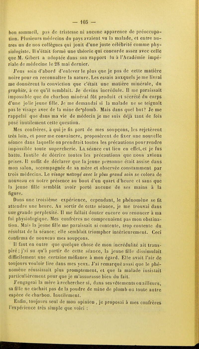 bon sommeil, pas de tristesse ni aucune apparence de préoccupa- tion. Plusieurs médecins du pays avaient vu la malade, et entre au- tres un de nos collègues qui jouit d'une juste célébrité comme phy- siologiste. Il s'était formé une théorie qui concorde assez avec celle que M. Gibert a adoptée dans son rapport lu à l'Académie impé- riale de médecine le 28 mai dernier. J'eus soin d'abord d'enlever le plus que je pus de cette matière noire pour en reconnaître la nature. Les essais auxquels je me livrai me donnèrent la conviction que c'était une matière minérale, du graphite, à ce qu'il semblait. Je devins incrédule. 11 me paraissait impossible que du charbon minéral fût produit et sécrété du corps d'une jolie jeune fille. Je me demandai si la malade ne se teignait pas le visage avec de la mine de*plomb. Mais dans quel but? Je me rappelai que dans ma vie de médecin je me suis déjà tant de fois posé inutilement celte question. Mes confrères, à qui je fis part de mes soupçons, les rejetèrent très loin, et pour me convaincre, proposèrent de fixer une nouvelle séance dans laquelle on prendrait toutes les précautions pourrendre impossible toute supercherie. La, séance eut lieu en effet, et je fus battu. Inutile de décrire toutes les précautions que nous avions prises. Il suffit de déclarer que la jeune personne était assise dans mon salon, accompagnée de sa mère et observée constamment par trois médecins. Le visage nettoyé avec le plus grand soin se colora de nouveau en notre présence au bout d'un quart d'heure et sans que la jeune fille semblât avoir porté aucune de ses mains à la figure. Dans une troisième expérience, cependant, le phénomène se fit attendre une heure. Au sortir de cette séance, je me trouvai dans un'e grande perplexité. Il me fallait douter encore ou renoncer à ma foi physiologique. Mes confrères ne comprenaient pas mon obstina- tion. Mais la jeune fille me paraissait si contente, trop contente du résultat de la séance; elle semblait triompher intérieurement. Ceci confirma de nouveau mes soupçons. Il faut en outre que quelque chose de mon incrédulité ait trans- piré ;j'.'n su qu'à partir do cette séance, la jeune flilo dissimulait difficilement une certaine méfiance à mon égard. Elle avait l'air de toujours vouloir lire dans mes yeux. J'ai remarqué aussi que le phé- nomène réussissait plus promptemenl, et que la malade insistait particulièrement pour que je m'assurasse bien du fait. J'engageai la mère à rechercher si, dans ses vêtements ou ailleurs, sa fille ne cachait pas de la poudre de mine de plomb ou toute autre espèce <ie charbon. Inuiilcmcnt. Enfin, toujours seul de mon opinion , je proposai à mes confrères l'expérience très simple que voici :