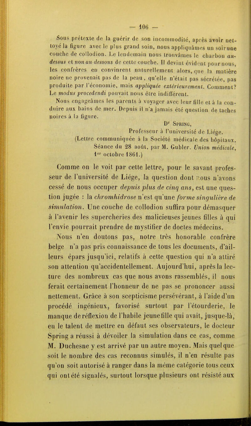 Sous prétexte de la guérir de son incominodilé, après avoir net- toyé la figure avec le plus grand soin, nous appliquâmes un soirune couche de collodion. Le lendemain nous trouvâmes le charbon au- dessus et non au dessous de cette couche. Il devint évidi.'ot pour nous, les confrères en convinrent naturellement alors, que la matière noire ne provenait pas de la peau, qu'elle n'était pas sécrétée, pas produite par l'économie, mais appliquée extérieurement. Comment? Le modus procedendi pouvait nous être indifférent. Nous engageâmes les parents à voyager avec leur fille et à la con- duire aux bains de mer. Depuis il n'a jamais été question de taches noires à la figure. D'' Spring, Professeur à l'université de Liège. (Lettre communiquée à la Société médicale des hôpitaux. Séance du 28 août, par M. Gubler. Union médicale, 1 octobre 1861.) Comme on le voit par cette lettre, pour le savant profes- seur de l'université de Liège, la question dont r.ous n'avons cessé de nous occuper depuis plus de cinq ans, est une ques- tion jugée : la chromhidrose n'est qu'une forme singulière de simulation. Une couche de collodion suffira pour démasquer à l'avenir les supercheries des malicieuses jeunes filles à qui l'envie pourrait prendre de mystifier de doctes médecins. Nous n'en doutons pas, notre très honorable confrère belge n'a pas pris connaissance de tous les documents, d'ail- leurs épars jusqu'ici, relatifs à cette question qui n'a attiré son attention qu'accidentellement. Aujourd'hui, après la lec- ture des nombreux cas que nous avons rassemblés, il nous ferait certainement l'honneur de ne pas se prononcer aussi nettement. Grâce à son scepticisme persévérant, à l'aide d'un procédé ingénieux, favorisé surtout par l'étourderie, le manque de réflexion de l'habile jeunefille qui avait, jusque-là, eu le talent de mettre en défaut ses observateurs, le docteur Spring a réussi à dévoiler la simulation dans ce cas, comme M. Duchesne y est arrivé par un autre moyen. Mais quelque soit le nombre des cas reconnus simulés, il n'en résulte pas qu'on soit autorisé à ranger dans la même catégorie tous ceux qui ont été signalés, surtout lorsque plusieurs ont résisté aux