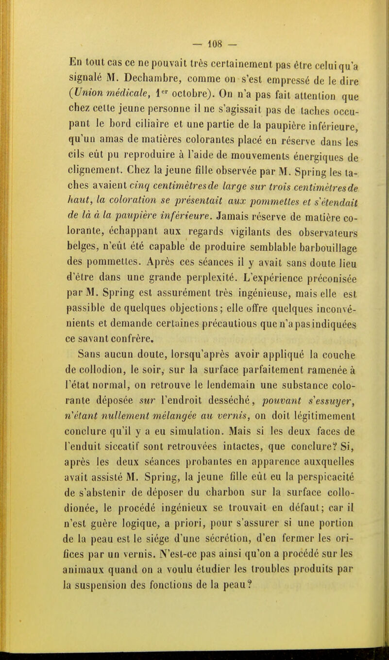 En tout cas ce ne pouvait très certainement pas être celui qu'a signalé M. Dechainbre, comme on s'est empressé de le dire (Union médicale, octobre). On n'a pas fait attention que chez celle jeune personne il ne s'agissait pas de taches occu- pant le bord ciliaire et une partie de la paupière inférieure, qu'un amas de matières colorantes placé en réserve dans les cils eût pu reproduire à l'aide de mouvements énergiques de clignement. Chez la jeune flile observée par M. Spring les ta- ches avaient cinq centimètres de large sur trois centimèlresde haut, la coloration se présentait aux pommettes et s'étendait de là à la paupière inférieure. Jamais réserve de matière co- lorante, échappant aux regards vigilants des observateurs belges, n'eût été capable de produire semblable barbouillage des pommelles. Après ces séances il y avait sans doute lieu d'être dans une grande perplexité. L'expérience préconisée par M. Spring est assurément très ingénieuse, mais elle est passible de quelques objections; elle offre quelques inconvé- nients et demande certaines précautions que n'a pas indiquées ce savant confrère. Sans aucun doute, lorsqu'après avoir appliqué la couche decollodion, le soir, sur la surface parfaitement ramenée à l'état normal, on retrouve le lendemain une substance colo- rante déposée sur l'endroit desséché, pouvant s'essuyer, n'étant nullement mélangée au vernis, on doit légitimement conclure qu'il y a eu simulation. Mais si les deux faces de l'enduit siccatif sont retrouvées intactes, que conclure? Si, après les deux séances probantes en apparence auxquelles avait assisté M. Spring, la jeune fille eût eu la perspicacité de s'abstenir de déposer du charbon sur la surface collo- dionée, le procédé ingénieux se trouvait en défaut; car il n'est guère logique, a priori, pour s'assurer si une portion de la peau est le siège d'une sécrétion, d'en fermer les ori- fices par un vernis. N'est-ce pas ainsi qu'on a procédé sur les animaux quand on a voulu étudier les troubles produits par la suspension des fondions de la peau?