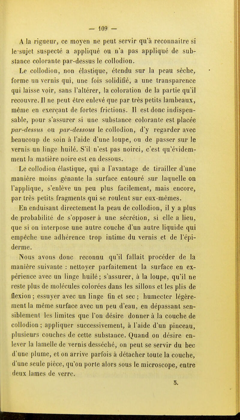 A la rigueur, ce moyen ne peut servir qu'à reconnaître si le sujet suspecté a appliqué ou n'a pas appliqué de sub- stance colorante par-dessus le collodion. Le collodion, non élastique, étendu sur la peau sèche, forme un vernis qui, une fois solidifié, a une transparence qui laisse voir, sans l'altérer, la coloration de la partie qu'il recouvre. Il ne peut être enlevé que par très petits lambeaux, même en exerçant de fortes frictions. Il est donc indispen- sable, pour s'assurer si une substance colorante est placée par-dessus ou par-dessous le collodion, d'y regarder avec beaucoup de soin à l'aide d'une loupe, ou de passer sur le vernis un linge huilé. S'il n'est pas noirci, c'est qu'évidem- ment la matière noire est en dessous. Le collodion élastique, qui a l'avantage de tirailler d'une manière moins gênante la surface entouré sur laquelle on l'applique, s'enlève un peu plus facilement, mais encore, par très petits fragments qui se roulent sur eux-mêmes. En enduisant directement la peau de collodion, il y a plus de probabililé de s'opposera une sécrétion, si elle a lieu, que si on interpose une autre couche d'un autre liquide qui empêche une adhérence trop intime du vernis et de l'épi- derme. INous avons donc reconnu qu'il fallait procéder de la manière suivante : nettoyer parfaitement la surface en ex- périence avec un linge huilé; s'assurer, à la loupe, qu'il ne reste plus de molécules colorées dans les sillons et les plis de flexion ; essuyer avec un linge fin et sec ; humecter légère- ment la même surface avec un peu d'eau, en dépassant sen- siblement les limites que l'on désire donner à la couche de collodion ; appliquer successivement, à l'aide d'un pinceau, plusieurs couches de cette substance. Quand on désire en- lever la lamelle de vernis desséché, on peut se servir du bec d'une plume, et on arrive parfois à détacher toute la couche, d'une seule pièce, qu'on porte alors sous le microscope, entre deux lames de verre. 5.