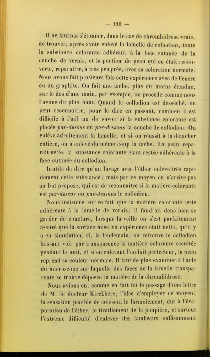 II ne faut pas s'élonner, dans le cas de chromhidrose vraie, de trouver, après avoir enlevé la lamelle de collodion, toute la substance colorante adhérant à la face cutanée de la couche de vernis, et la portion de peau qui en était recou- verte, reparaître, à très peu près, avec sa coloration normale. Nous avons fait plusieurs fois celte expérience avec de l'encre ou du graphite. On fait une tache, plus ou moins étendue, sur le dos d'une main, par exemple, on procède comme nous l'avons dit plus haut. Quand le collodion est desséché, on peut reconnaître, pour le dire en passant, combien il est difficile à l'œil nu de savoir si la substance colorante est placée par-dessus ou par-dessous la couche de collodion. On enlève adroitement la lamelle, et si on réussit à la détacher entière, ou a enlevé du même coup la tache. La peau repa- raît nette, la substance colorante étant restée adhérente à la face cutanée du collodion. Inutile de dire qu'un lavage avec l'éther enlève très rapi- dement cette substance; mais par ce moyen on n'arrive pas au but proposé, qui est de reconnaître si la matière colorante est par-dessus ou par-dessous le collodion. Nous insistons sur ce fait que la matière colorante reste adhérente à la lamelle de vernis; il faudrait donc bien se garder de conclure, lorsque la veille on s'est parfaitement assuré que la surface mise en expérience était nette, qu'il y a eu simulation, si, le lendemain, on retrouve le collodion laissant voir par transparence la matière colorante sécrétée pendant la nuit, et si en enlevant l'enduit prolecteur, la peau reprend sa couleur normale. Il faut de plus examiner à l'aide du microscope sur laquelle des faces de la lamelle transpa- rente se trouve déposée la matière de la chromhidrose. Nous avions eu, comme en fait foi le passage d'une lettre de M. le docteur Kirckberg, l'idée d'employer ce moyen; la sensation pénible de cuisson, le larmoiement, dus à l'éva- poralion de l'éther, le liraillejiient de la paupière, et surtout l'extrême difficulté d'enlever des lambeaux suffisamment /