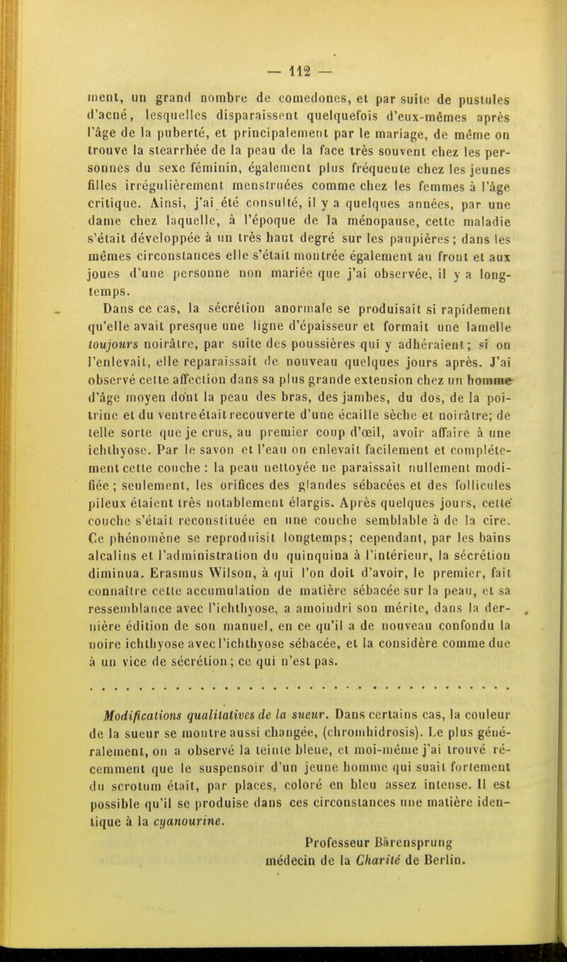 ment, un grand nombre de coniedones, ei par suite de pustules d'acné, lesquelles disparaissent quelquefois d'eux-mêmes après l'âge de la puberté, et principalement par le mariage, de même on trouve la stearrbée de la peau de la face très souvent chez les per- sonnes du sexe féminin, également plus fréquente chez les jeunes filles irrégulièrement menstriiées comme chez les femmes à l'âge critique. Ainsi, j'ai été consulté, il y a quelques années, par une dame chez laquelle, à l'époque de la ménopause, cette maladie s'était développée à un très haut degré sur les paupières; dans les mêmes circonstances elle s'était montrée également au front et aux joues d'une personne non mariée que j'ai observée, il y a long- temps. Dans ce cas, la sécrétion anormale se produisait si rapidement qu'elle avait presque une ligne d'épaisseur et formait une lamelle toujours noirâtre, par suite des poussières qui y adhéraient; si on l'enlevait, elle reparaissait de nouveau quelques jours après. J'ai observé cette affection dans sa plus grande extension chez un homme d'âge moyen dont la peau des bras, des jambes, du dos, de la poi- trine et du ventreélait recouverte d'une écaille sècbe et noirâtre; de telle sorte que je crus, au premier coup d'œil, avoir affaire à une ichlhyose. Par le savon et l'eau on enlevait facilement et complète- ment cette couche: la peau nettoyée ne paraissait nullement modi- fiée ; seulement, les orifices des glandes sébacées et des follicules pileux étaient très notablement élargis. Après quelques jours, celle couche s'était reconstituée en une couche semblable à de la cire. Ce phénomène se reproduisit longtemps; cependant, par les bains alcalins et l'administration du quinquina à l'intérieur, la sécrétion diminua. Erasmus Wilson, à qui l'on doit d'avoir, le premier, fait connaître celle accumulation de matière sébacée sur la peau, et sa ressemblance avec l'ichtliyose, a amoindri son mérite, dans la der- , iiière édition de son manuel, en ce qu'il a de nouveau confondu la noire ichlhyose avec l'ichthyose sébacée, et la considère comme due à un vice de sécrétion ; ce qui n'est pas. Modifications qualitatives de la sueur. Dans certains cas, la couleur de la sueur se montre aussi changée, (chromhidrosis). Le plus géné- ralement, on a observé la teinte bleue, et moi-même j'ai trouvé ré- cemment que le suspensoir d'un jeune homme qui suait fortement du scrotum était, par places, coloré en bleu assez intense. Il est possible qu'il se produise dans ces circonsiances une matière iden- tique à la cyanourine. Professeur Bârensprung médecin de la Charité de Berlin.