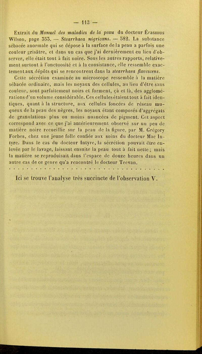 Exirait du Manuel des maladies de la peau du docteur Érasmus Wilsou, page 553. — Stearrhaea nigricans. — 582. La substance sébacée anormale qui se dépose à la surface delà peau a parfois une couleur grisâtre, et dans un cas que j'ai dernièrement eu lieu d'ob- server, elle était tout à fait noire. Sous les autres rapports, relative- ment surtout à l'onctuosité et à la consistance, elle ressemble exac- tement aux dépôts qui se rencontrent dans la stearrhaea flavescens. Celle sécrétion examinée au microscope ressemble à la matière sébacée ordinaire, mais les noyaux des cellules, au lieu d'être sans couleur, sont parfailement noirs et forment, çà et là, des aggloraé- rationsd'un volume considérable. Ces cellulesétaienttout à fait iden- tiques, quant à la structure, aux cellules foncées de réseau mu- queux de la peau des nègres, les noyaux étant composés d'aggrégats de granulations plus ou moins nuancées de pigment. CkI aspect correspond avec ce que j'ai antérieurement observé sur un peu de matière noire recueillie sur la peau de la figure, par M. Grégory Forbes, chez une jeune folle confiée aux soins du docteur Mac In- tyre. Dans le cas du docteur Intyre, la sécrétion pouvait être en- levée par le lavage, laissant ensuite la peau tout à fait nette; mais la matière se reproduisait dans l'espace de douze heures dans un autre cas de ce genre qu'a rencontré le docteur Teevan.