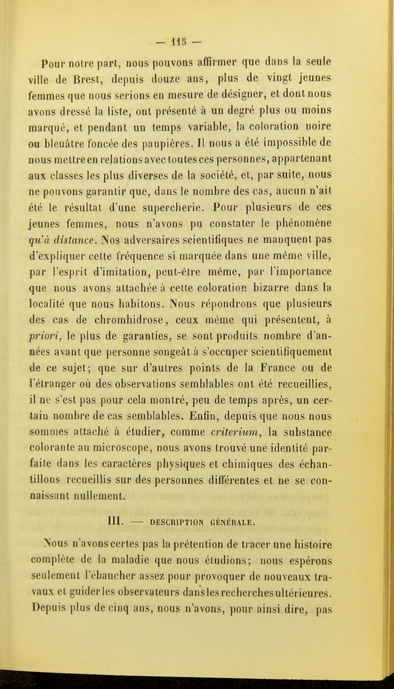 Pour noire part, nous pouvons affirmer que dans la seule ville de Brest, depuis douze ans, plus de vingt jeunes femmes que nous serions en mesure de désigner, et dont nous avons dressé la liste, ont présenté à un degré plus ou moins marqué, et pendant un temps variable, la coloration noire ou bleuâtre foncée des paupières. Il nous a été impossible de nous mettreen relations avec toutes ces personnes, appartenant aux classes les plus diverses de la société, et, par suite, nous ne pouvons garantir que, dans le nombre des cas, aucun n'ait été le résultat d'une supercherie. Pour plusieurs de ces jeunes femmes, nous n'avons pu constater le phénomène qu'à distance. Nos adversaires scientifiques ne manquent pas d'expliquer cette fréquence si marquée dans une même ville, par l'esprit d'imitation, peut-être même, par l'importance que nous avons attachée à celle coloration bizarre dans la localité que nous habitons. Nous répondrons que plusieurs des cas de chromhidrose, ceux même qui présentent, à priori, le plus de garanties, se sont produits nombre d'an- nées avant que personne songeât à s'occuper scientifiquement de ce sujet; que sur d'autres points de la France ou de l'étranger où des observations semblables ont été recueillies, il ne s'est pas pour cela montré, peu de temps après, un cer- tain nombre de cas semblables. Enfin, depuis que nous nous sommes attaché à étudier, comme critérium, la substance colorante au microscope, nous avons trouvé une identité par- faite dans les caractères physiques et chimiques des échan- tillons recueillis sur des personnes différentes et ne se con- naissant nullement. III. DESCRIPTION GÉNÉRALE. Nous n'avons certes pas la prétention de tracer une histoire complète de la maladie que nous éludions; nous espérons seulement l'ébaucher assez pour provoquer de nouveaux tra- vaux et guider les observateurs dans les recherches ultérieures. Depuis plus de cinq ans, nous n'avons, pour ainsi dire, pas