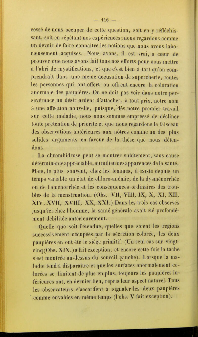 cessé de nous occuper de celle queslion, soit en y réfléchis- sanl, soit en répétant nos expériences ; nous regardons comme un devoir de faire connaître les notions que nous avons labo- rieusement acquises. Nous avons, il est vrai, à cœur de prouver que nous avons fait tous nos efforts pour nous mettre à l'abri de mystiflcalions, et que c'est bien à tort qu'on com- prendrait dans une même accusation de supercherie, toutes les personnes qui ont offert ou offrent encore la coloration anormale des paupières. On ne doit pas voir dans notre per- sévérance un désir ardent d'attacher, à tout prix, notre nom à une affection nouvelle, puisque, dès notre premier travail sur celle maladie, nous nous sommes empressé de décliner toute prélenlion de priorité et que nous regardons le faisceau des observations antérieures aux nôtres comme un des plus solides arguments en faveur de la thèse que nous défen- dons. La chromhidrose peut se montrer subitement, sans cause déterminante appréciable, au milieu des apparences de la santé. Mais, le plus souvent, chez les femmes, il existe depuis un temps variable un étal de chloro-anémie, de la dysménorrhée ou de l'aménorrhée et les conséquences ordinaires des trou- bles de la menstruation. (Obs. VII, VIII, IX, X, XI, XII, XIV, XVII, XVIII, XX, XXI.) Dans les trois cas observés jusqu'ici chez l'homme, la santé générale avait été profondé- ment débilitée anlérieuremenl. Quelle que soit l'étendue, quelles que soient les régions successivement occupées par la sécrétion colorée, les deux paupières en ont été le siège primitif. (Un seul cas sur vingt- cinq(Obs. XIX.)a fait exception, et encore celle fois la tache s'est montrée au-dessus du sourcil gauche). Lorsque la ma- ladie tend à disparaître et que les surfaces anormalement co- lorées se limitent de plus en plus, toujours les paupières in- férieures ont, en dernier lieu, repris leur aspect naturel. Tous les observateurs s'accordent à signaler les deux paupières comme envahies en même temps (l'obs. V fait exception).
